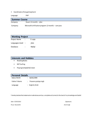 • Coordinaterof langamingEvent
Language: PHP
Summer Course
Company: Ducat (3 month) --j2ee
Company: Microsoftcirtificationprogram (2 month)-- core java
Working Project
Project Name : E-cops
Languages Used : j2ee
Database : MySql
Interests and Hobbies
• ReadingBooks
• NET Surfing
• PlayingVollyball &Cricket
Personal Details
Date of Birth : 02/01/1994
Father’sName : Praveenpratapsingh
Language : English,Hindi
I hereby declare that statements made above are true, complete and correct to the bestof my knowledge and belief.
Date- 07/07/2015 (Signature)
Place-NewDelhi Alok Singh
 