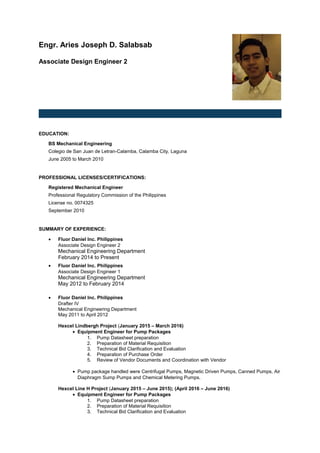 Engr. Aries Joseph D. Salabsab
Associate Design Engineer 2
EDUCATION:
BS Mechanical Engineering
Colegio de San Juan de Letran-Calamba, Calamba City, Laguna
June 2005 to March 2010
PROFESSIONAL LICENSES/CERTIFICATIONS:
Registered Mechanical Engineer
Professional Regulatory Commission of the Philippines
License no. 0074325
September 2010
SUMMARY OF EXPERIENCE:
• Fluor Daniel Inc. Philippines
Associate Design Engineer 2
Mechanical Engineering Department
February 2014 to Present
• Fluor Daniel Inc. Philippines
Associate Design Engineer 1
Mechanical Engineering Department
May 2012 to February 2014
• Fluor Daniel Inc. Philippines
Drafter IV
Mechanical Engineering Department
May 2011 to April 2012
Hexcel Lindbergh Project (January 2015 – March 2016)
• Equipment Engineer for Pump Packages
1. Pump Datasheet preparation
2. Preparation of Material Requisition
3. Technical Bid Clarification and Evaluation
4. Preparation of Purchase Order
5. Review of Vendor Documents and Coordination with Vendor
• Pump package handled were Centrifugal Pumps, Magnetic Driven Pumps, Canned Pumps, Air
Diaphragm Sump Pumps and Chemical Metering Pumps.
Hexcel Line H Project (January 2015 – June 2015); (April 2016 – June 2016)
• Equipment Engineer for Pump Packages
1. Pump Datasheet preparation
2. Preparation of Material Requisition
3. Technical Bid Clarification and Evaluation
 