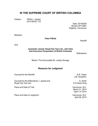 IN THE SUPREME COURT OF BRITISH COLUMBIA
Citation: Pilfold v. Jaswal,
2014 BCSC 719
Date: 20140428
Docket: M112881
Registry: Vancouver
Between:
Peter Pilfold
Plaintiff
And
Jaswinder Jaswal, Royal City Taxi Ltd., John Doe
and Insurance Corporation of British Columbia
Defendants
Before: The Honourable Mr. Justice Savage
Reasons for Judgment
Counsel for the Plaintiff: K.R. Taylor
J.M. Sarophim
Counsel for the Defendants J. Jaswal and
Royal City Taxi Ltd.:
A. Smith
K.H Owen-King
Place and Date of Trial: Vancouver, B.C.
March 31, 2014
April 1-4, 2014
Place and Date of Judgment: Vancouver, B.C.
April 28, 2014
 