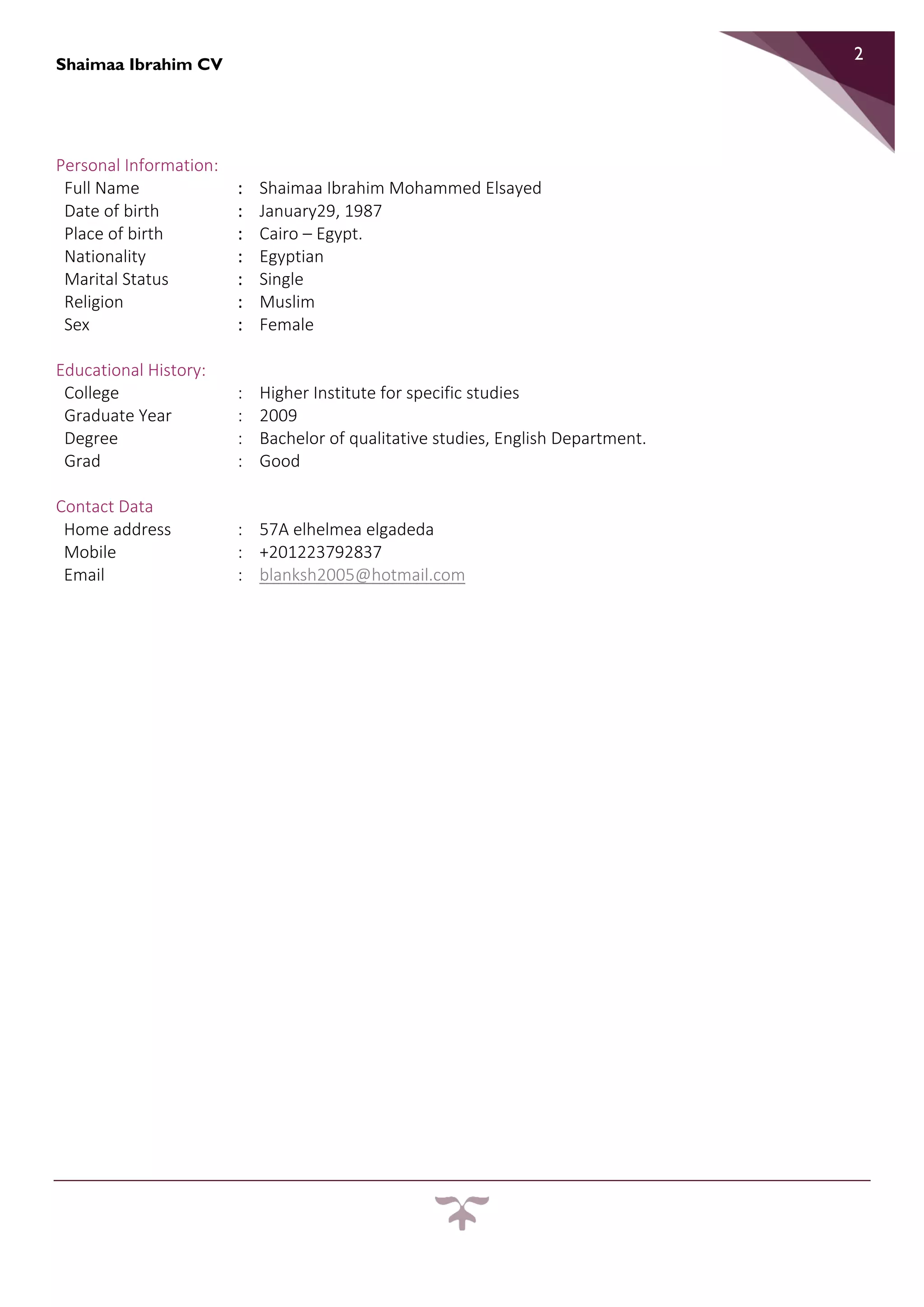 Shaimaa Ibrahim CV
2
Personal Information:
Full Name : Shaimaa Ibrahim Mohammed Elsayed
Date of birth : January29, 1987
Place of birth : Cairo – Egypt.
Nationality : Egyptian
Marital Status : Single
Religion : Muslim
Sex : Female
Educational History:
College : Higher Institute for specific studies
Graduate Year : 2009
Degree : Bachelor of qualitative studies, English Department.
Grad : Good
Contact Data
Home address : 57A elhelmea elgadeda
Mobile : +201223792837
Email : blanksh2005@hotmail.com
 