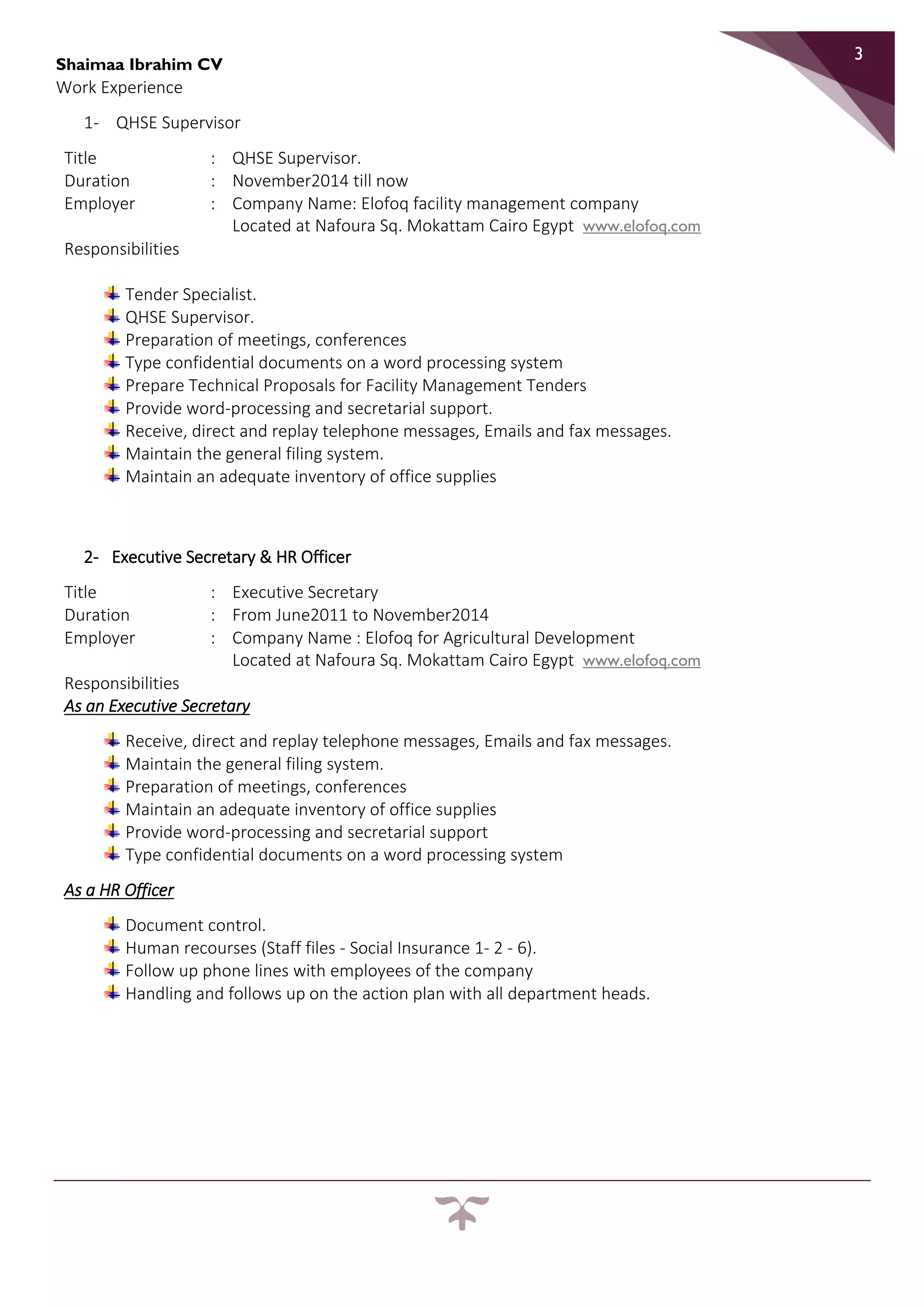 Shaimaa Ibrahim CV
3
Work Experience
1- QHSE Supervisor
Title : QHSE Supervisor.
Duration : November2014 till now
Employer : Company Name: Elofoq facility management company
Located at Nafoura Sq. Mokattam Cairo Egypt www.elofoq.com
Responsibilities
Tender Specialist.
QHSE Supervisor.
Preparation of meetings, conferences
Type confidential documents on a word processing system
Prepare Technical Proposals for Facility Management Tenders
Provide word-processing and secretarial support.
Receive, direct and replay telephone messages, Emails and fax messages.
Maintain the general filing system.
Maintain an adequate inventory of office supplies
2- Executive Secretary & HR Officer
Title : Executive Secretary
Duration : From June2011 to November2014
Employer : Company Name : Elofoq for Agricultural Development
Located at Nafoura Sq. Mokattam Cairo Egypt www.elofoq.com
Responsibilities
As an Executive Secretary
Receive, direct and replay telephone messages, Emails and fax messages.
Maintain the general filing system.
Preparation of meetings, conferences
Maintain an adequate inventory of office supplies
Provide word-processing and secretarial support
Type confidential documents on a word processing system
As a HR Officer
Document control.
Human recourses (Staff files - Social Insurance 1- 2 - 6).
Follow up phone lines with employees of the company
Handling and follows up on the action plan with all department heads.
 