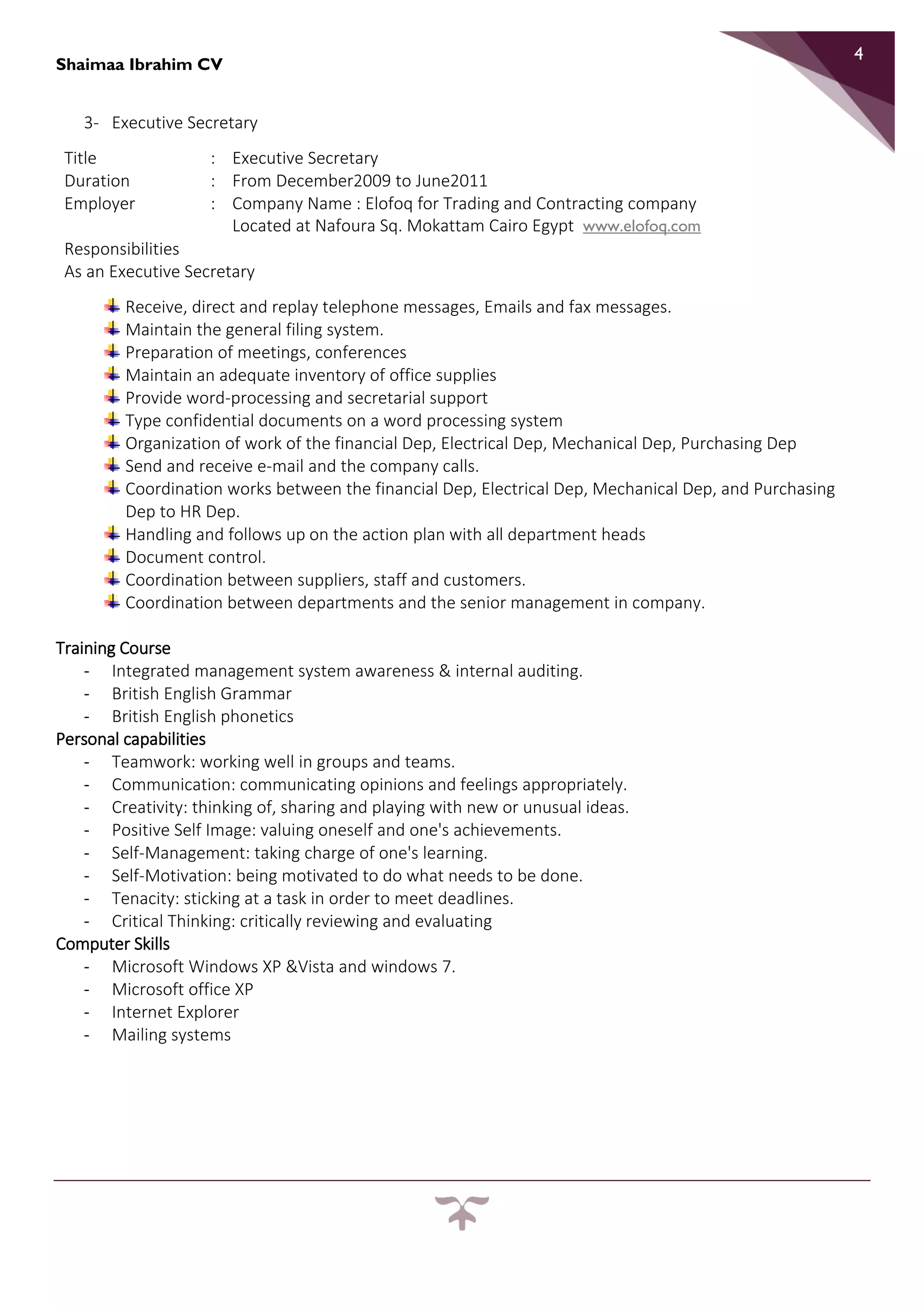 Shaimaa Ibrahim CV
4
3- Executive Secretary
Title : Executive Secretary
Duration : From December2009 to June2011
Employer : Company Name : Elofoq for Trading and Contracting company
Located at Nafoura Sq. Mokattam Cairo Egypt www.elofoq.com
Responsibilities
As an Executive Secretary
Receive, direct and replay telephone messages, Emails and fax messages.
Maintain the general filing system.
Preparation of meetings, conferences
Maintain an adequate inventory of office supplies
Provide word-processing and secretarial support
Type confidential documents on a word processing system
Organization of work of the financial Dep, Electrical Dep, Mechanical Dep, Purchasing Dep
Send and receive e-mail and the company calls.
Coordination works between the financial Dep, Electrical Dep, Mechanical Dep, and Purchasing
Dep to HR Dep.
Handling and follows up on the action plan with all department heads
Document control.
Coordination between suppliers, staff and customers.
Coordination between departments and the senior management in company.
Training Course
- Integrated management system awareness & internal auditing.
- British English Grammar
- British English phonetics
Personal capabilities
- Teamwork: working well in groups and teams.
- Communication: communicating opinions and feelings appropriately.
- Creativity: thinking of, sharing and playing with new or unusual ideas.
- Positive Self Image: valuing oneself and one's achievements.
- Self-Management: taking charge of one's learning.
- Self-Motivation: being motivated to do what needs to be done.
- Tenacity: sticking at a task in order to meet deadlines.
- Critical Thinking: critically reviewing and evaluating
Computer Skills
- Microsoft Windows XP &Vista and windows 7.
- Microsoft office XP
- Internet Explorer
- Mailing systems
 