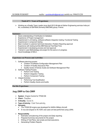 SUDHIR PUROHIT mailto: purohitsudhir@gmail.com mobile no: 9986531250
Total of 9 + Years of Experience
 Working as a Quality Team Leader since April 2012 till date at Safran Engineering services India pvt
ltd, a subsidiary of SAFRAN (formerly SNECMA) group, France.
Summary
 Good understanding of Verification & Validation
 Experience of Project management
 Experienced in unit testing, software-software integration testing, Functional Testing
 Experienced in component testing
 Been involved in customer technical interaction, Problem Reporting approval
 Experience with testing tool like IBM Rational Test Real Time
 Experienced in developing process and tool approval
 Trained in Lean Methodology and project for the same is in progress.
 Good knowledge of SDLC.
Experience on Process and Activities
1. Software planning process
• Creation of Software Configuration Management Plan
• Creation of Quality Assurance Plan
• Quality review of Activity Guide and Software Management Plan
2. Software Testing Process
• Perform Unit Testing
• Perform integration Testing
• Perform Component Testing
3. Integral Activities
• Performing Tool Qualification
• Perform Quality checks and Audits
On-Site Experience
Aug-2009 to Oct-2009
 System : Engine Control for TP400 D6
 Client : Teuchos
 Criticality : Level A
 Type of Activity : Unit Test activity,
 Synopsis
• The TP400 D6 engine was developed for A400m Military Aircraft
• It was developed in SCADE and used unit test performed using LDRA.
 Responsibility
• Estimation and planning of the project and Daily reporting
• Prepared Summary documents for the project.
• Writing of Test Plans, test scripts and test executions.
• Generating Problem Reports.
 
