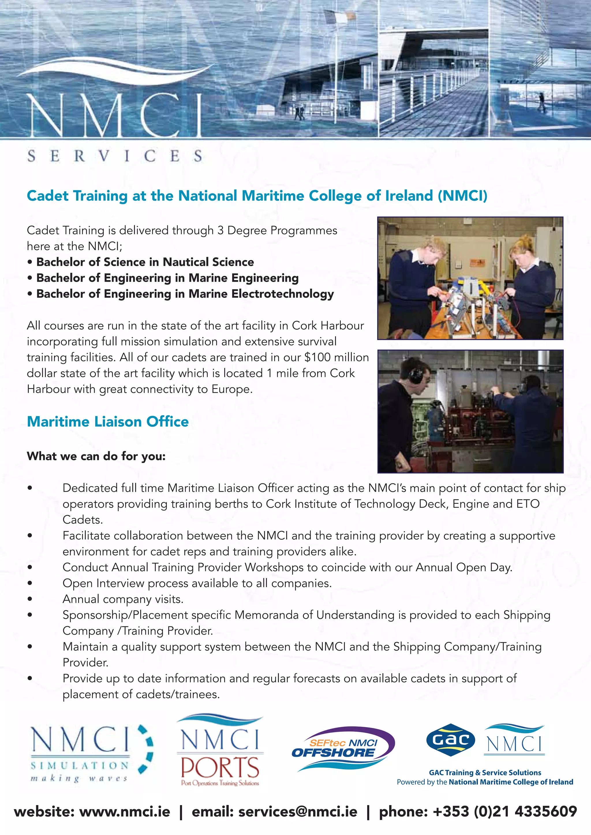 Cadet Training at the National Maritime College of Ireland (NMCI)
Cadet Training is delivered through 3 Degree Programmes
here at the NMCI;
• Bachelor of Science in Nautical Science
• Bachelor of Engineering in Marine Engineering
• Bachelor of Engineering in Marine Electrotechnology
All courses are run in the state of the art facility in Cork Harbour
incorporating full mission simulation and extensive survival
training facilities. All of our cadets are trained in our $100 million
dollar state of the art facility which is located 1 mile from Cork
Harbour with great connectivity to Europe.
Maritime Liaison Ofﬁce
What we can do for you:
• Dedicated full time Maritime Liaison Officer acting as the NMCI’s main point of contact for ship
operators providing training berths to Cork Institute of Technology Deck, Engine and ETO
Cadets.
• Facilitate collaboration between the NMCI and the training provider by creating a supportive
environment for cadet reps and training providers alike.
• Conduct Annual Training Provider Workshops to coincide with our Annual Open Day.
• Open Interview process available to all companies.
• Annual company visits.
• Sponsorship/Placement specific Memoranda of Understanding is provided to each Shipping
Company /Training Provider.
• Maintain a quality support system between the NMCI and the Shipping Company/Training
Provider.
• Provide up to date information and regular forecasts on available cadets in support of
placement of cadets/trainees.
website: www.nmci.ie | email: services@nmci.ie | phone: +353 (0)21 4335609
 