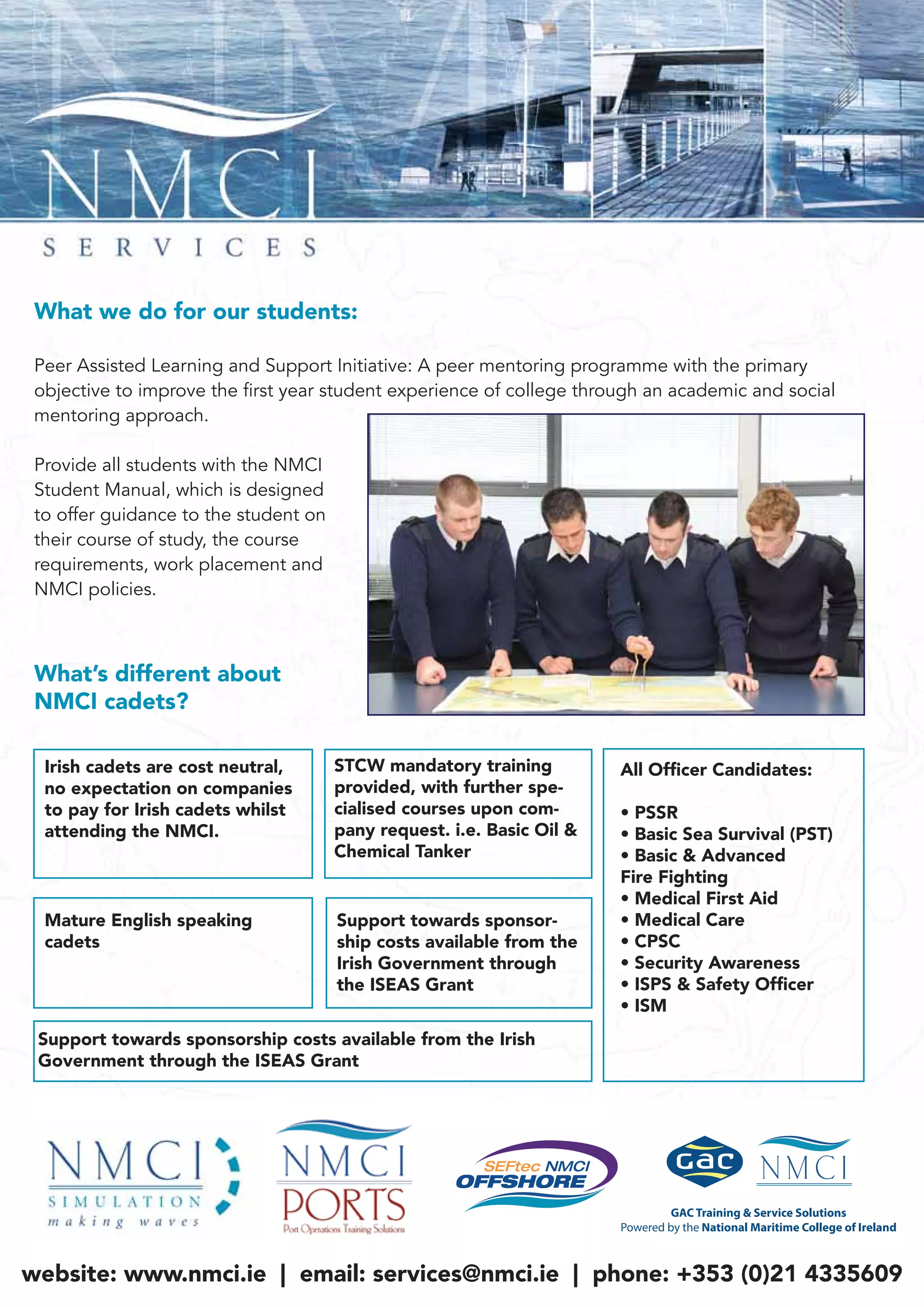 What we do for our students:
Peer Assisted Learning and Support Initiative: A peer mentoring programme with the primary
objective to improve the first year student experience of college through an academic and social
mentoring approach.
Provide all students with the NMCI
Student Manual, which is designed
to offer guidance to the student on
their course of study, the course
requirements, work placement and
NMCI policies.
Irish cadets are cost neutral,
no expectation on companies
to pay for Irish cadets whilst
attending the NMCI.
STCW mandatory training
provided, with further spe-
cialised courses upon com-
pany request. i.e. Basic Oil &
Chemical Tanker
Mature English speaking
cadets
Support towards sponsor-
ship costs available from the
Irish Government through
the ISEAS Grant
All Ofﬁcer Candidates:
• PSSR
• Basic Sea Survival (PST)
• Basic & Advanced
Fire Fighting
• Medical First Aid
• Medical Care
• CPSC
• Security Awareness
• ISPS & Safety Ofﬁcer
• ISM
Support towards sponsorship costs available from the Irish
Government through the ISEAS Grant
website: www.nmci.ie | email: services@nmci.ie | phone: +353 (0)21 4335609
What’s different about
NMCI cadets?
 