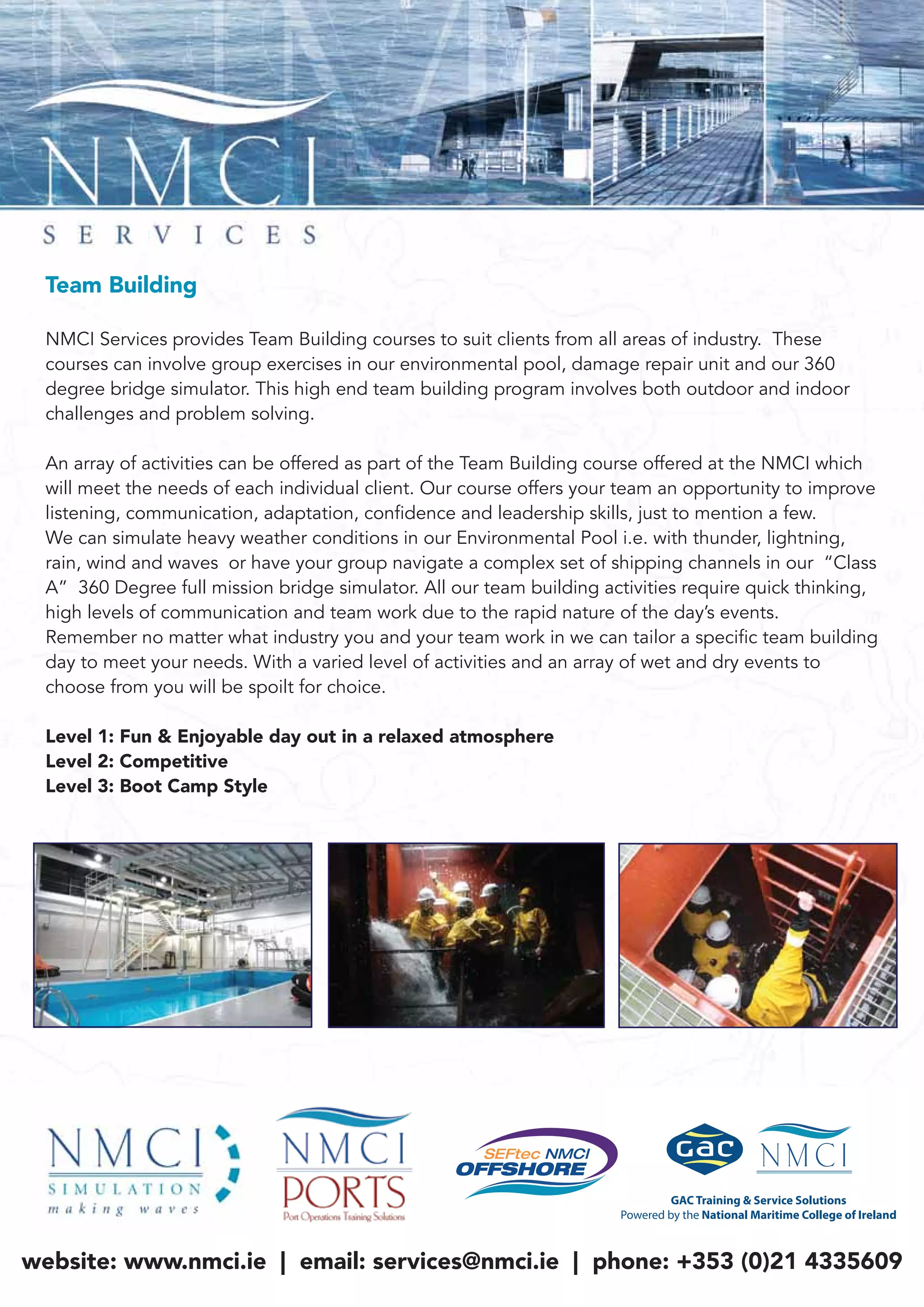 Team Building
NMCI Services provides Team Building courses to suit clients from all areas of industry. These
courses can involve group exercises in our environmental pool, damage repair unit and our 360
degree bridge simulator. This high end team building program involves both outdoor and indoor
challenges and problem solving.
An array of activities can be offered as part of the Team Building course offered at the NMCI which
will meet the needs of each individual client. Our course offers your team an opportunity to improve
listening, communication, adaptation, confidence and leadership skills, just to mention a few.
We can simulate heavy weather conditions in our Environmental Pool i.e. with thunder, lightning,
rain, wind and waves or have your group navigate a complex set of shipping channels in our “Class
A” 360 Degree full mission bridge simulator. All our team building activities require quick thinking,
high levels of communication and team work due to the rapid nature of the day’s events.
Remember no matter what industry you and your team work in we can tailor a specific team building
day to meet your needs. With a varied level of activities and an array of wet and dry events to
choose from you will be spoilt for choice.
Level 1: Fun & Enjoyable day out in a relaxed atmosphere
Level 2: Competitive
Level 3: Boot Camp Style
website: www.nmci.ie | email: services@nmci.ie | phone: +353 (0)21 4335609
 