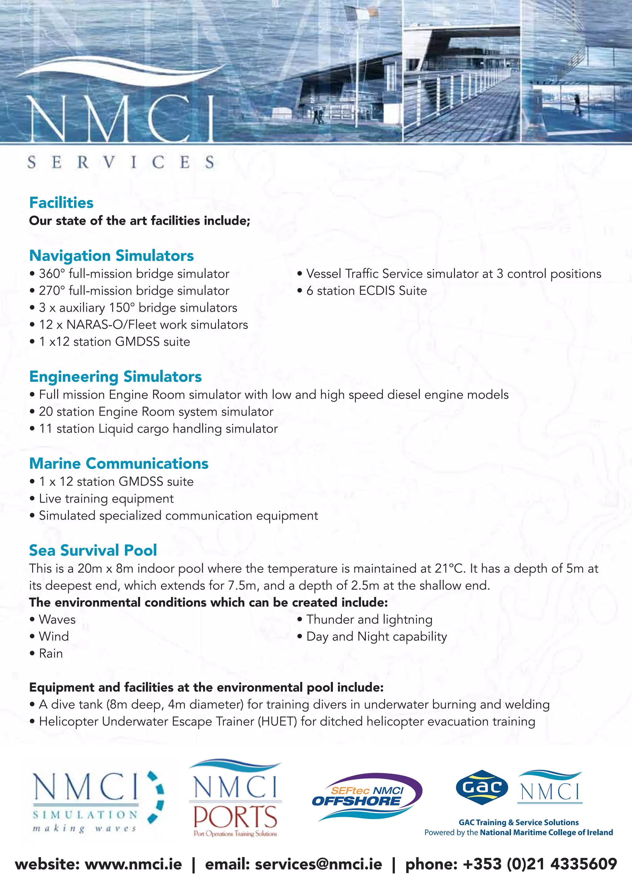 Facilities
Our state of the art facilities include;
Navigation Simulators
• 360° full-mission bridge simulator • Vessel Traffic Service simulator at 3 control positions
• 270° full-mission bridge simulator • 6 station ECDIS Suite
• 3 x auxiliary 150° bridge simulators
• 12 x NARAS-O/Fleet work simulators
• 1 x12 station GMDSS suite
Engineering Simulators
• Full mission Engine Room simulator with low and high speed diesel engine models
• 20 station Engine Room system simulator
• 11 station Liquid cargo handling simulator
Marine Communications
• 1 x 12 station GMDSS suite
• Live training equipment
• Simulated specialized communication equipment
Sea Survival Pool
This is a 20m x 8m indoor pool where the temperature is maintained at 21ºC. It has a depth of 5m at
its deepest end, which extends for 7.5m, and a depth of 2.5m at the shallow end.
The environmental conditions which can be created include:
• Waves • Thunder and lightning
• Wind • Day and Night capability
• Rain
Equipment and facilities at the environmental pool include:
• A dive tank (8m deep, 4m diameter) for training divers in underwater burning and welding
• Helicopter Underwater Escape Trainer (HUET) for ditched helicopter evacuation training
website: www.nmci.ie | email: services@nmci.ie | phone: +353 (0)21 4335609
 