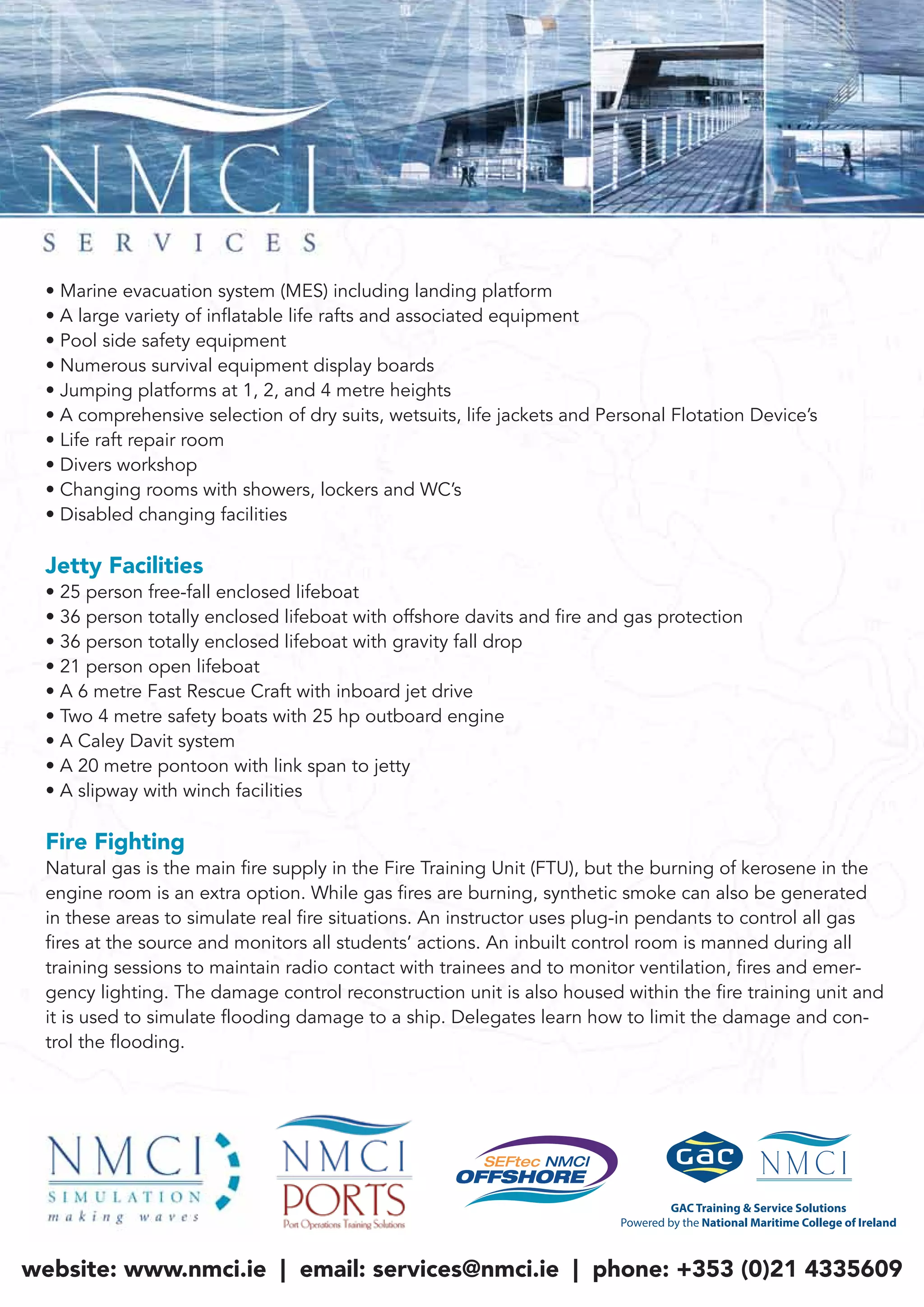 • Marine evacuation system (MES) including landing platform
• A large variety of inflatable life rafts and associated equipment
• Pool side safety equipment
• Numerous survival equipment display boards
• Jumping platforms at 1, 2, and 4 metre heights
• A comprehensive selection of dry suits, wetsuits, life jackets and Personal Flotation Device’s
• Life raft repair room
• Divers workshop
• Changing rooms with showers, lockers and WC’s
• Disabled changing facilities
Jetty Facilities
• 25 person free-fall enclosed lifeboat
• 36 person totally enclosed lifeboat with offshore davits and fire and gas protection
• 36 person totally enclosed lifeboat with gravity fall drop
• 21 person open lifeboat
• A 6 metre Fast Rescue Craft with inboard jet drive
• Two 4 metre safety boats with 25 hp outboard engine
• A Caley Davit system
• A 20 metre pontoon with link span to jetty
• A slipway with winch facilities
Fire Fighting
Natural gas is the main fire supply in the Fire Training Unit (FTU), but the burning of kerosene in the
engine room is an extra option. While gas fires are burning, synthetic smoke can also be generated
in these areas to simulate real fire situations. An instructor uses plug-in pendants to control all gas
fires at the source and monitors all students’ actions. An inbuilt control room is manned during all
training sessions to maintain radio contact with trainees and to monitor ventilation, fires and emer-
gency lighting. The damage control reconstruction unit is also housed within the fire training unit and
it is used to simulate flooding damage to a ship. Delegates learn how to limit the damage and con-
trol the flooding.
website: www.nmci.ie | email: services@nmci.ie | phone: +353 (0)21 4335609
 