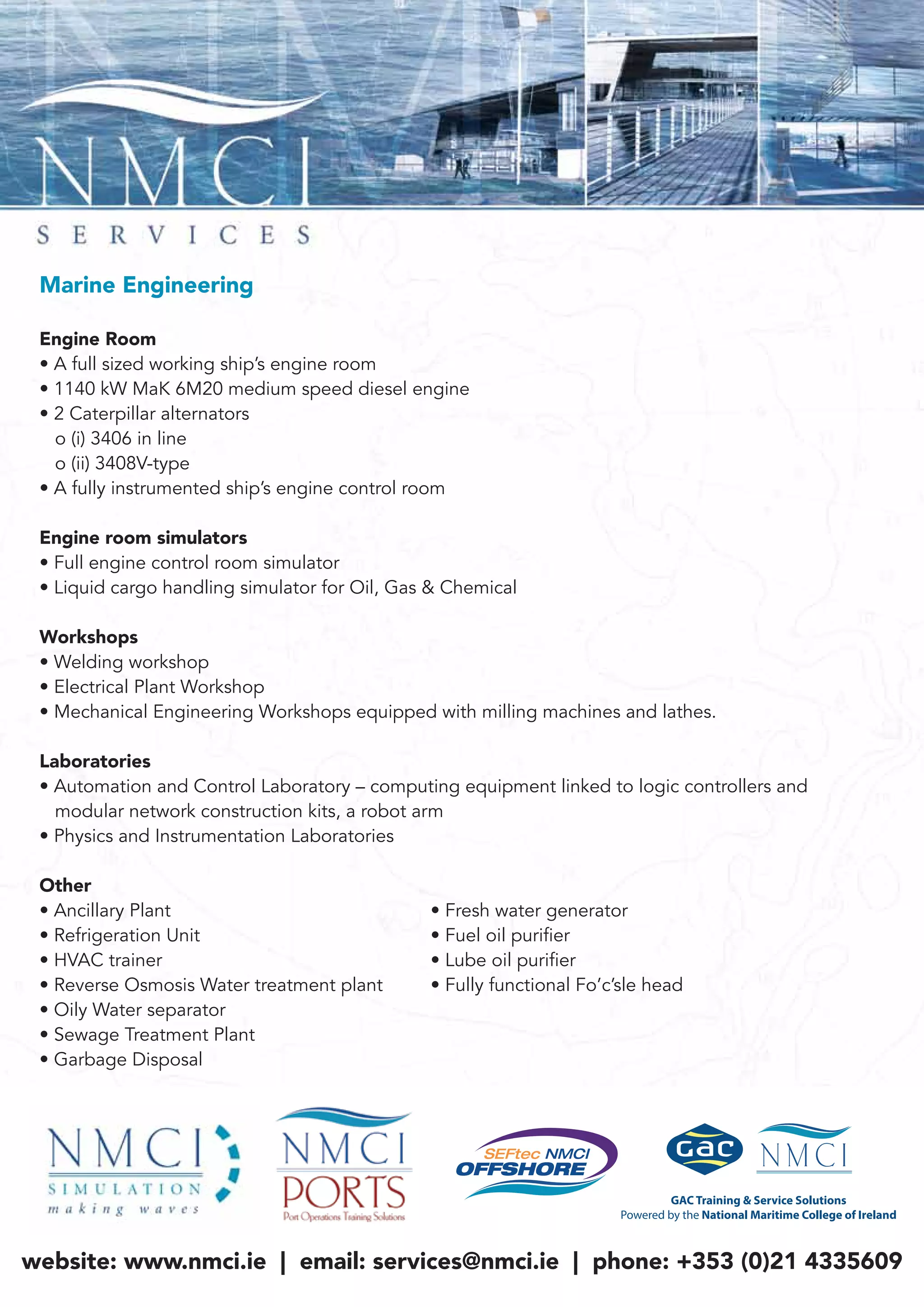 Marine Engineering
Engine Room
• A full sized working ship’s engine room
• 1140 kW MaK 6M20 medium speed diesel engine
• 2 Caterpillar alternators
o (i) 3406 in line
o (ii) 3408V-type
• A fully instrumented ship’s engine control room
Engine room simulators
• Full engine control room simulator
• Liquid cargo handling simulator for Oil, Gas & Chemical
Workshops
• Welding workshop
• Electrical Plant Workshop
• Mechanical Engineering Workshops equipped with milling machines and lathes.
Laboratories
• Automation and Control Laboratory – computing equipment linked to logic controllers and
modular network construction kits, a robot arm
• Physics and Instrumentation Laboratories
Other
• Ancillary Plant • Fresh water generator
• Refrigeration Unit • Fuel oil purifier
• HVAC trainer • Lube oil purifier
• Reverse Osmosis Water treatment plant • Fully functional Fo’c’sle head
• Oily Water separator
• Sewage Treatment Plant
• Garbage Disposal
website: www.nmci.ie | email: services@nmci.ie | phone: +353 (0)21 4335609
 