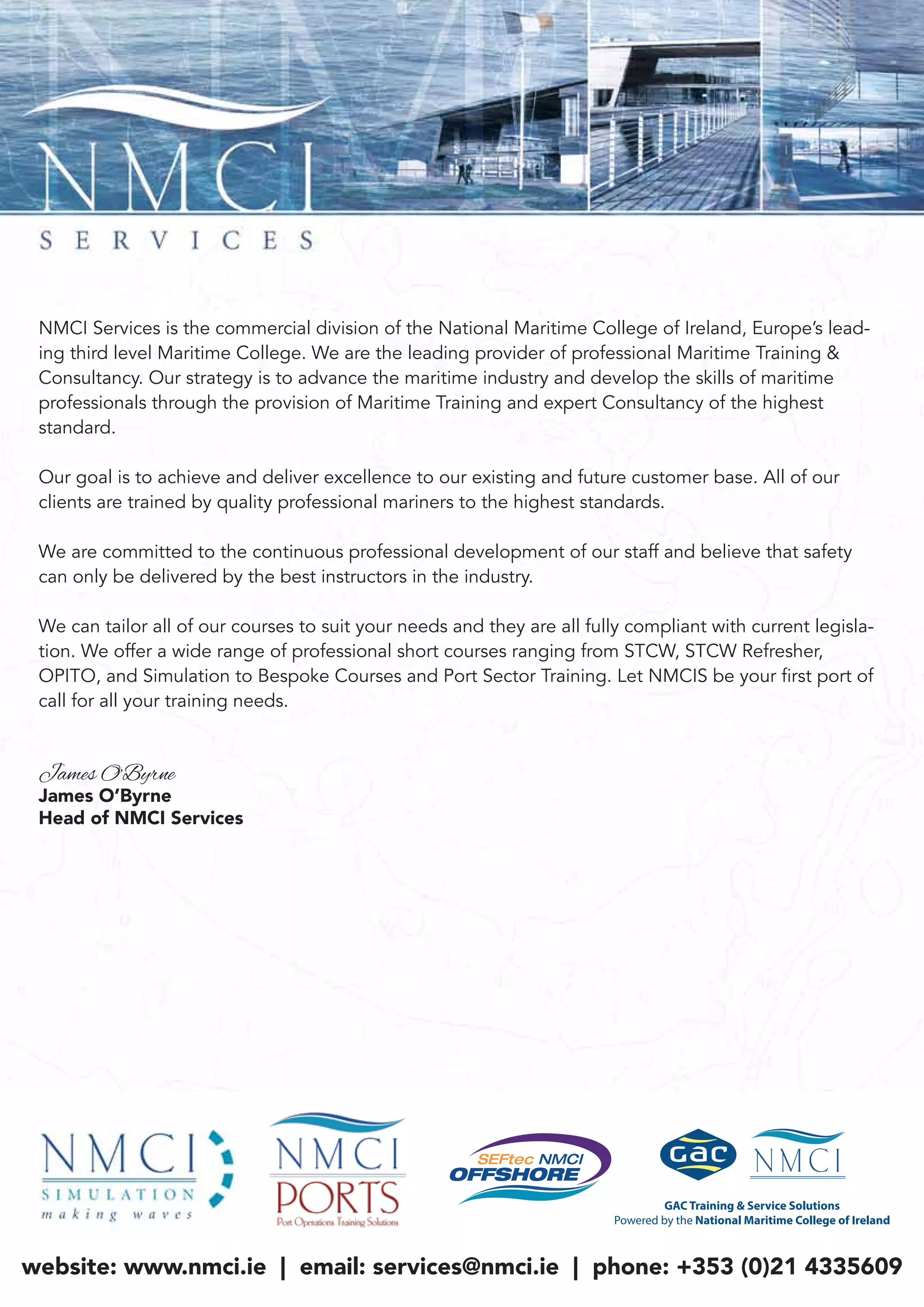 “Global Leaders in Maritime Safety Training”
website: www.nmci.ie | email: services@nmci.ie | phone: +353 (0)21 4335609
NMCI Services is the commercial division of the National Maritime College of Ireland, Europe’s lead-
ing third level Maritime College. We are the leading provider of professional Maritime Training &
Consultancy. Our strategy is to advance the maritime industry and develop the skills of maritime
professionals through the provision of Maritime Training and expert Consultancy of the highest
standard.
Our goal is to achieve and deliver excellence to our existing and future customer base. All of our
clients are trained by quality professional mariners to the highest standards.
We are committed to the continuous professional development of our staff and believe that safety
can only be delivered by the best instructors in the industry.
We can tailor all of our courses to suit your needs and they are all fully compliant with current legisla-
tion. We offer a wide range of professional short courses ranging from STCW, STCW Refresher,
OPITO, and Simulation to Bespoke Courses and Port Sector Training. Let NMCIS be your first port of
call for all your training needs.
James O’Byrne
James O’Byrne
Head of NMCI Services
 