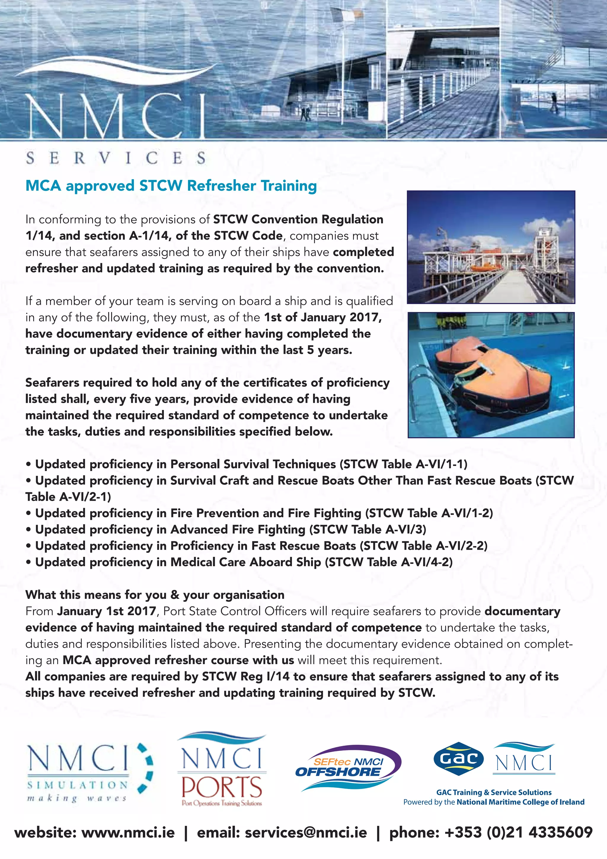 MCA approved STCW Refresher Training
In conforming to the provisions of STCW Convention Regulation
1/14, and section A-1/14, of the STCW Code, companies must
ensure that seafarers assigned to any of their ships have completed
refresher and updated training as required by the convention.
If a member of your team is serving on board a ship and is qualified
in any of the following, they must, as of the 1st of January 2017,
have documentary evidence of either having completed the
training or updated their training within the last 5 years.
Seafarers required to hold any of the certiﬁcates of proﬁciency
listed shall, every ﬁve years, provide evidence of having
maintained the required standard of competence to undertake
the tasks, duties and responsibilities speciﬁed below.
• Updated proﬁciency in Personal Survival Techniques (STCW Table A-VI/1-1)
• Updated proﬁciency in Survival Craft and Rescue Boats Other Than Fast Rescue Boats (STCW
Table A-VI/2-1)
• Updated proﬁciency in Fire Prevention and Fire Fighting (STCW Table A-VI/1-2)
• Updated proﬁciency in Advanced Fire Fighting (STCW Table A-VI/3)
• Updated proﬁciency in Proﬁciency in Fast Rescue Boats (STCW Table A-VI/2-2)
• Updated proﬁciency in Medical Care Aboard Ship (STCW Table A-VI/4-2)
What this means for you & your organisation
From January 1st 2017, Port State Control Officers will require seafarers to provide documentary
evidence of having maintained the required standard of competence to undertake the tasks,
duties and responsibilities listed above. Presenting the documentary evidence obtained on complet-
ing an MCA approved refresher course with us will meet this requirement.
All companies are required by STCW Reg I/14 to ensure that seafarers assigned to any of its
ships have received refresher and updating training required by STCW.
website: www.nmci.ie | email: services@nmci.ie | phone: +353 (0)21 4335609
 