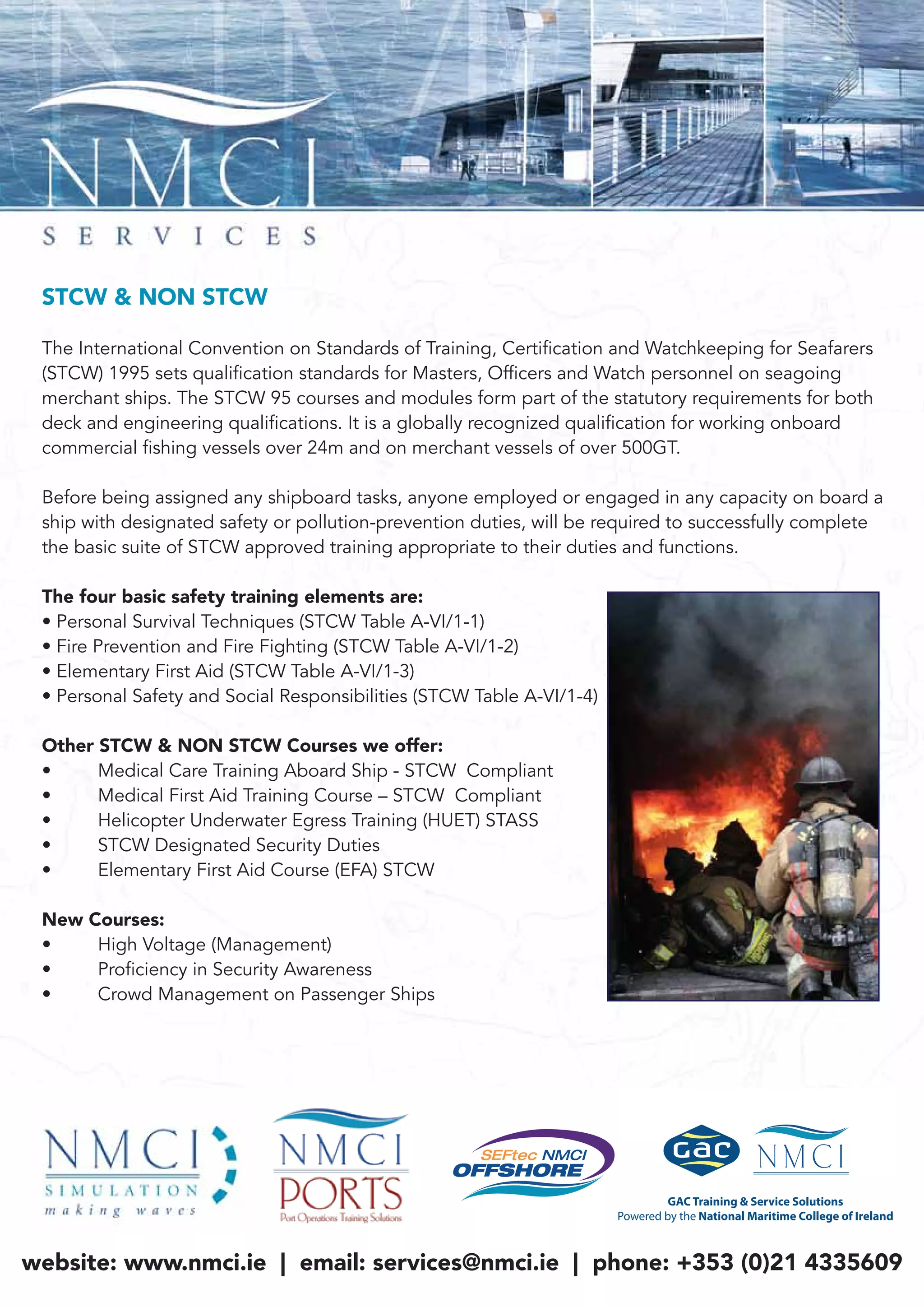 STCW & NON STCW
The International Convention on Standards of Training, Certification and Watchkeeping for Seafarers
(STCW) 1995 sets qualification standards for Masters, Officers and Watch personnel on seagoing
merchant ships. The STCW 95 courses and modules form part of the statutory requirements for both
deck and engineering qualifications. It is a globally recognized qualification for working onboard
commercial fishing vessels over 24m and on merchant vessels of over 500GT.
Before being assigned any shipboard tasks, anyone employed or engaged in any capacity on board a
ship with designated safety or pollution-prevention duties, will be required to successfully complete
the basic suite of STCW approved training appropriate to their duties and functions.
The four basic safety training elements are:
• Personal Survival Techniques (STCW Table A-VI/1-1)
• Fire Prevention and Fire Fighting (STCW Table A-VI/1-2)
• Elementary First Aid (STCW Table A-VI/1-3)
• Personal Safety and Social Responsibilities (STCW Table A-VI/1-4)
Other STCW & NON STCW Courses we offer:
• Medical Care Training Aboard Ship - STCW Compliant
• Medical First Aid Training Course – STCW Compliant
• Helicopter Underwater Egress Training (HUET) STASS
• STCW Designated Security Duties
• Elementary First Aid Course (EFA) STCW
New Courses:
• High Voltage (Management)
• Proficiency in Security Awareness
• Crowd Management on Passenger Ships
website: www.nmci.ie | email: services@nmci.ie | phone: +353 (0)21 4335609
 