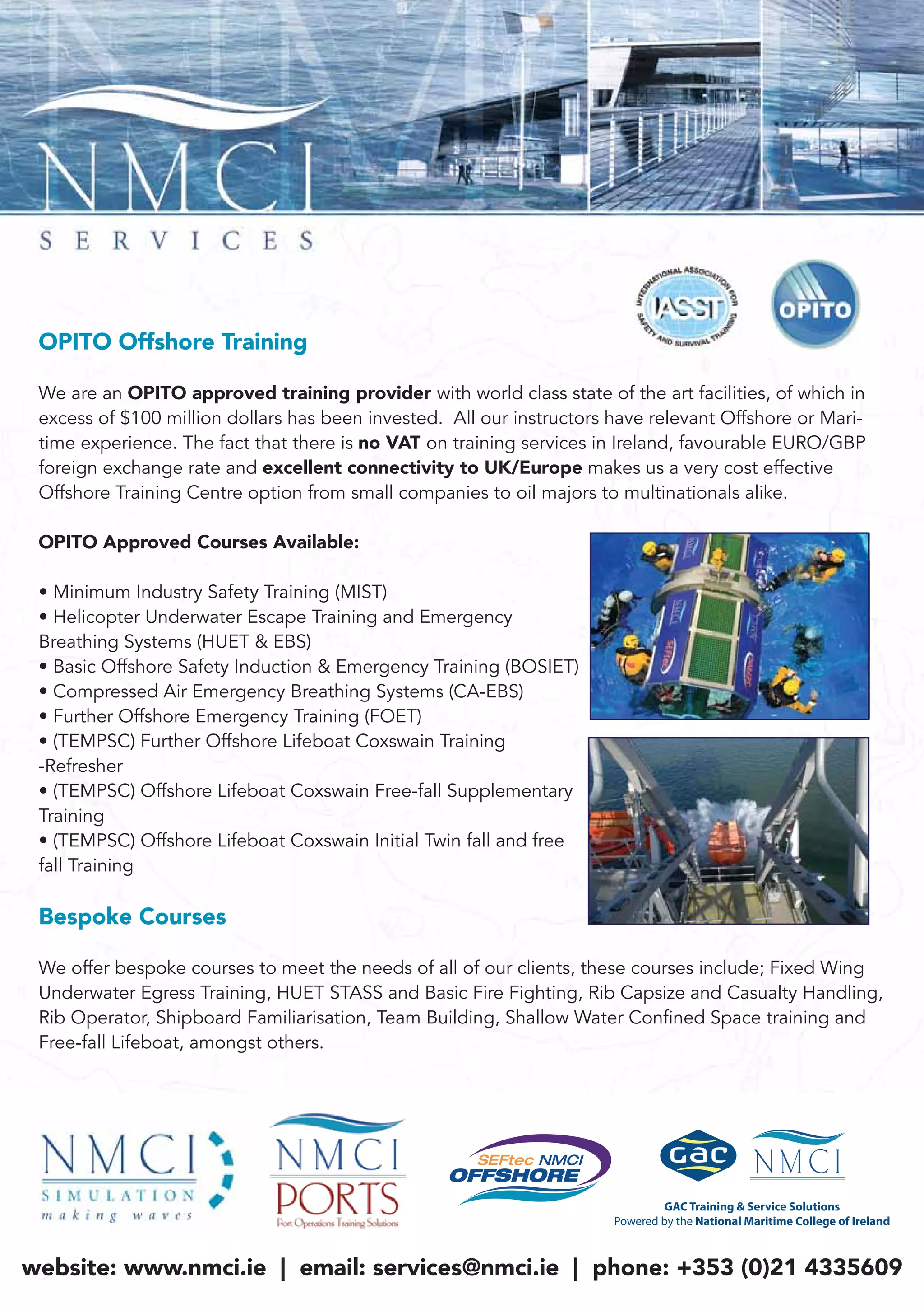 OPITO Offshore Training
We are an OPITO approved training provider with world class state of the art facilities, of which in
excess of $100 million dollars has been invested. All our instructors have relevant Offshore or Mari-
time experience. The fact that there is no VAT on training services in Ireland, favourable EURO/GBP
foreign exchange rate and excellent connectivity to UK/Europe makes us a very cost effective
Offshore Training Centre option from small companies to oil majors to multinationals alike.
OPITO Approved Courses Available:
• Minimum Industry Safety Training (MIST)
• Helicopter Underwater Escape Training and Emergency
Breathing Systems (HUET & EBS)
• Basic Offshore Safety Induction & Emergency Training (BOSIET)
• Compressed Air Emergency Breathing Systems (CA-EBS)
• Further Offshore Emergency Training (FOET)
• (TEMPSC) Further Offshore Lifeboat Coxswain Training
-Refresher
• (TEMPSC) Offshore Lifeboat Coxswain Free-fall Supplementary
Training
• (TEMPSC) Offshore Lifeboat Coxswain Initial Twin fall and free
fall Training
Bespoke Courses
We offer bespoke courses to meet the needs of all of our clients, these courses include; Fixed Wing
Underwater Egress Training, HUET STASS and Basic Fire Fighting, Rib Capsize and Casualty Handling,
Rib Operator, Shipboard Familiarisation, Team Building, Shallow Water Confined Space training and
Free-fall Lifeboat, amongst others.
website: www.nmci.ie | email: services@nmci.ie | phone: +353 (0)21 4335609
 