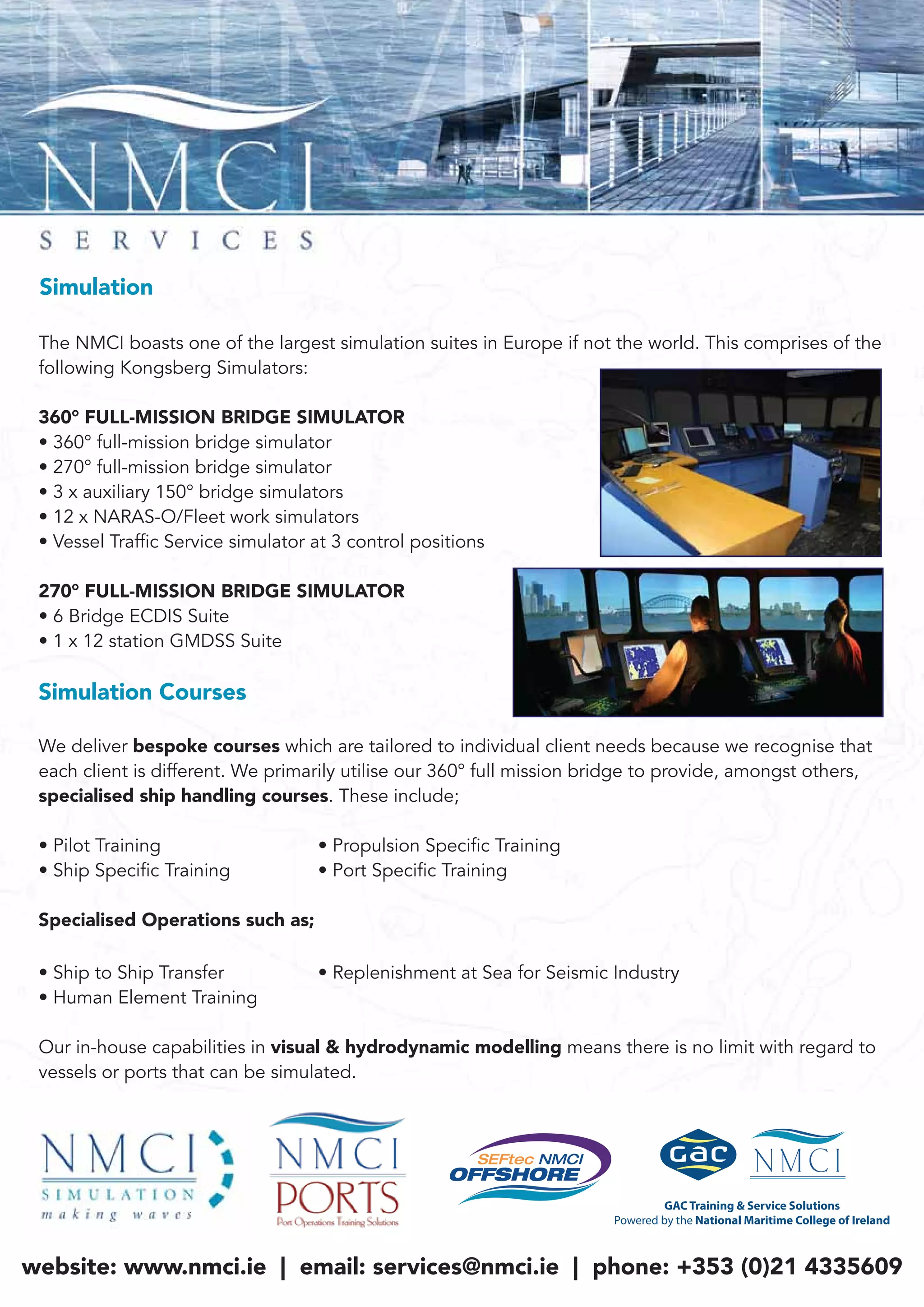The NMCI boasts one of the largest simulation suites in Europe if not the world. This comprises of the
following Kongsberg Simulators:
360° FULL-MISSION BRIDGE SIMULATOR
• 360° full-mission bridge simulator
• 270° full-mission bridge simulator
• 3 x auxiliary 150° bridge simulators
• 12 x NARAS-O/Fleet work simulators
• Vessel Traffic Service simulator at 3 control positions
270° FULL-MISSION BRIDGE SIMULATOR
• 6 Bridge ECDIS Suite
• 1 x 12 station GMDSS Suite
Simulation Courses
We deliver bespoke courses which are tailored to individual client needs because we recognise that
each client is different. We primarily utilise our 360° full mission bridge to provide, amongst others,
specialised ship handling courses. These include;
• Pilot Training • Propulsion Specific Training
• Ship Specific Training • Port Specific Training
Specialised Operations such as;
• Ship to Ship Transfer • Replenishment at Sea for Seismic Industry
• Human Element Training
Our in-house capabilities in visual & hydrodynamic modelling means there is no limit with regard to
vessels or ports that can be simulated.
Simulation
website: www.nmci.ie | email: services@nmci.ie | phone: +353 (0)21 4335609
 