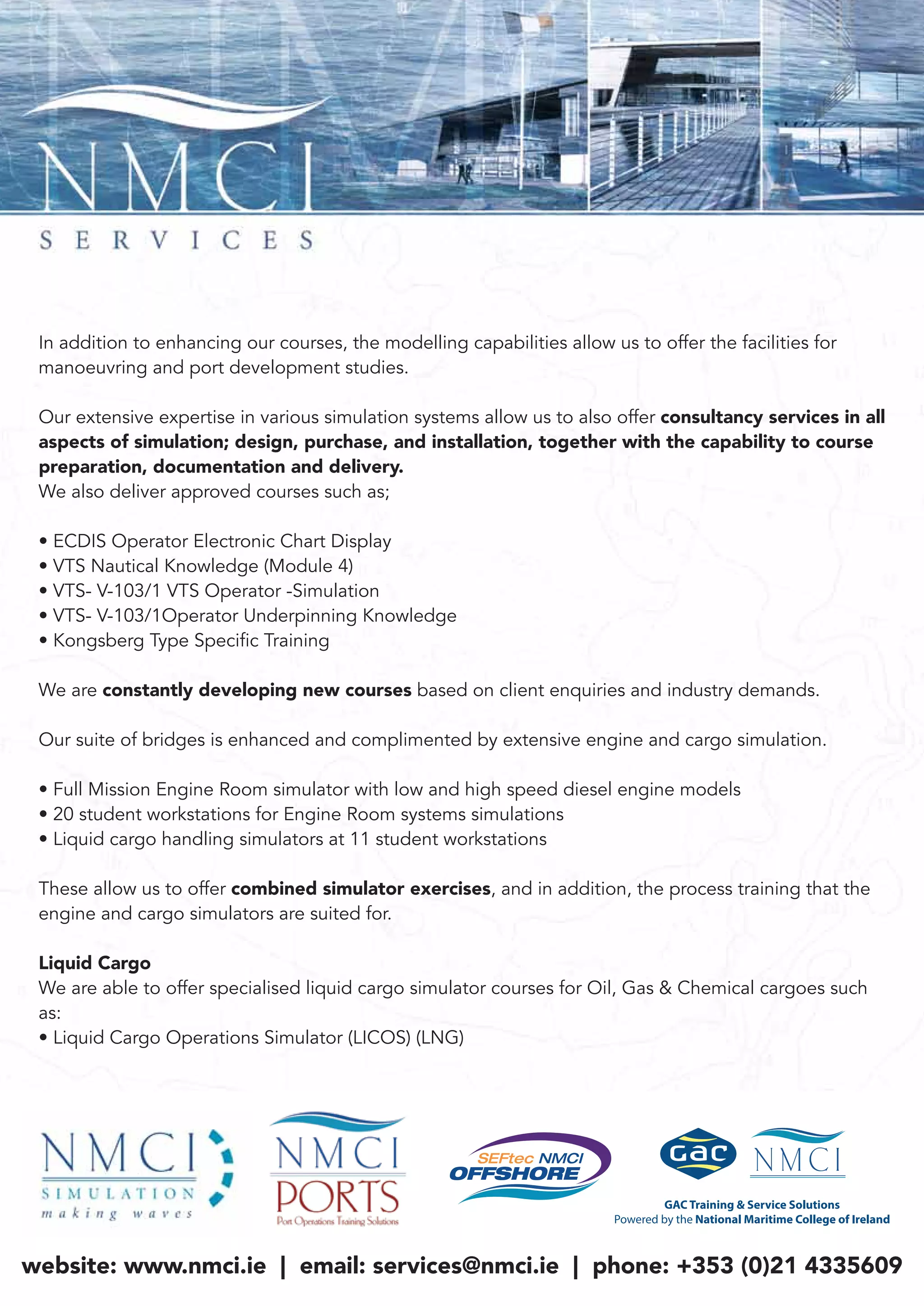 In addition to enhancing our courses, the modelling capabilities allow us to offer the facilities for
manoeuvring and port development studies.
Our extensive expertise in various simulation systems allow us to also offer consultancy services in all
aspects of simulation; design, purchase, and installation, together with the capability to course
preparation, documentation and delivery.
We also deliver approved courses such as;
• ECDIS Operator Electronic Chart Display
• VTS Nautical Knowledge (Module 4)
• VTS- V-103/1 VTS Operator -Simulation
• VTS- V-103/1Operator Underpinning Knowledge
• Kongsberg Type Specific Training
We are constantly developing new courses based on client enquiries and industry demands.
Our suite of bridges is enhanced and complimented by extensive engine and cargo simulation.
• Full Mission Engine Room simulator with low and high speed diesel engine models
• 20 student workstations for Engine Room systems simulations
• Liquid cargo handling simulators at 11 student workstations
These allow us to offer combined simulator exercises, and in addition, the process training that the
engine and cargo simulators are suited for.
Liquid Cargo
We are able to offer specialised liquid cargo simulator courses for Oil, Gas & Chemical cargoes such
as:
• Liquid Cargo Operations Simulator (LICOS) (LNG)
website: www.nmci.ie | email: services@nmci.ie | phone: +353 (0)21 4335609
 