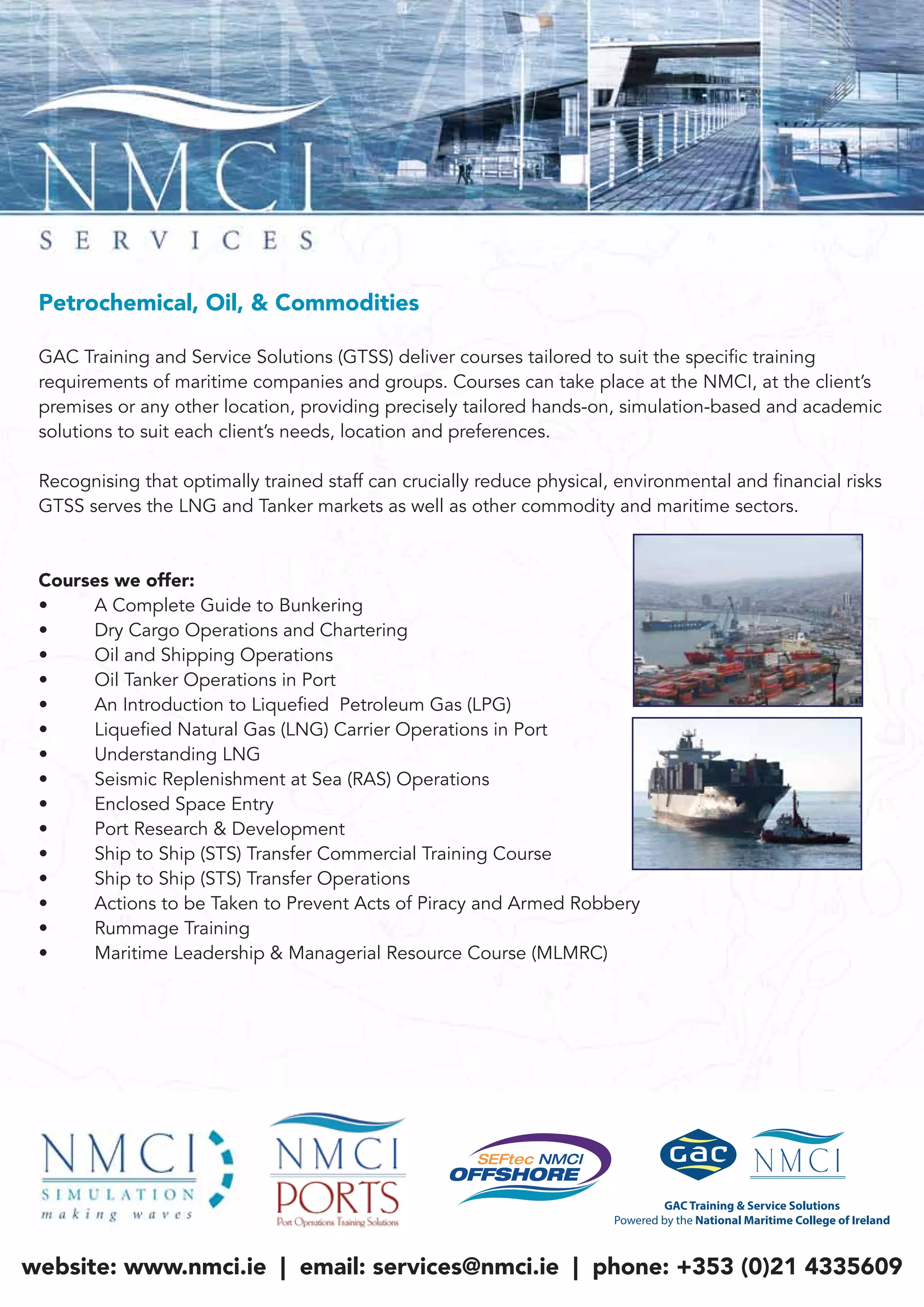 Petrochemical, Oil, & Commodities
GAC Training and Service Solutions (GTSS) deliver courses tailored to suit the specific training
requirements of maritime companies and groups. Courses can take place at the NMCI, at the client’s
premises or any other location, providing precisely tailored hands-on, simulation-based and academic
solutions to suit each client’s needs, location and preferences.
Recognising that optimally trained staff can crucially reduce physical, environmental and financial risks
GTSS serves the LNG and Tanker markets as well as other commodity and maritime sectors.
Courses we offer:
• A Complete Guide to Bunkering
• Dry Cargo Operations and Chartering
• Oil and Shipping Operations
• Oil Tanker Operations in Port
• An Introduction to Liquefied Petroleum Gas (LPG)
• Liquefied Natural Gas (LNG) Carrier Operations in Port
• Understanding LNG
• Seismic Replenishment at Sea (RAS) Operations
• Enclosed Space Entry
• Port Research & Development
• Ship to Ship (STS) Transfer Commercial Training Course
• Ship to Ship (STS) Transfer Operations
• Actions to be Taken to Prevent Acts of Piracy and Armed Robbery
• Rummage Training
• Maritime Leadership & Managerial Resource Course (MLMRC)
website: www.nmci.ie | email: services@nmci.ie | phone: +353 (0)21 4335609
 