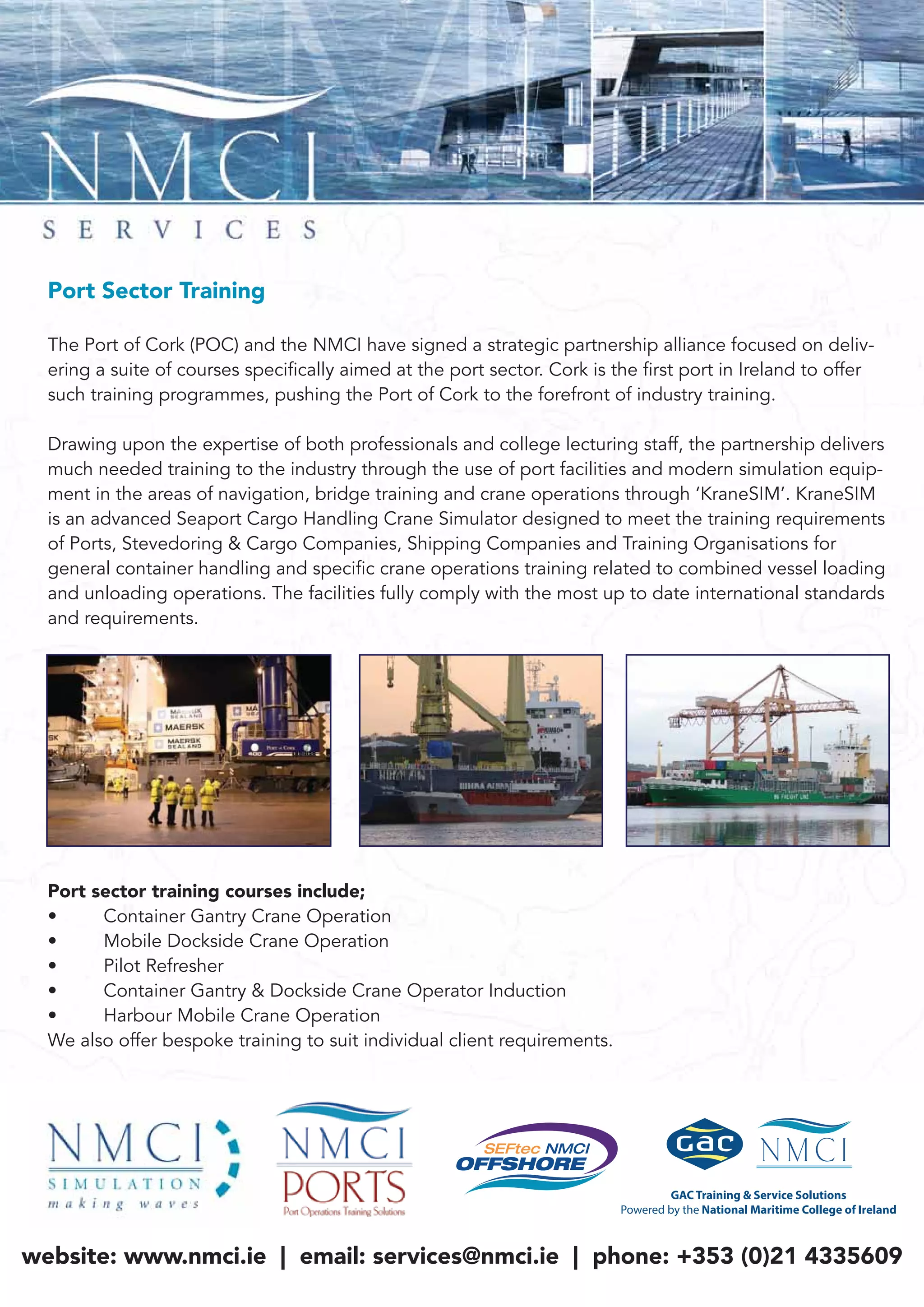 Port Sector Training
The Port of Cork (POC) and the NMCI have signed a strategic partnership alliance focused on deliv-
ering a suite of courses specifically aimed at the port sector. Cork is the first port in Ireland to offer
such training programmes, pushing the Port of Cork to the forefront of industry training.
Drawing upon the expertise of both professionals and college lecturing staff, the partnership delivers
much needed training to the industry through the use of port facilities and modern simulation equip-
ment in the areas of navigation, bridge training and crane operations through ‘KraneSIM’. KraneSIM
is an advanced Seaport Cargo Handling Crane Simulator designed to meet the training requirements
of Ports, Stevedoring & Cargo Companies, Shipping Companies and Training Organisations for
general container handling and specific crane operations training related to combined vessel loading
and unloading operations. The facilities fully comply with the most up to date international standards
and requirements.
Port sector training courses include;
• Container Gantry Crane Operation
• Mobile Dockside Crane Operation
• Pilot Refresher
• Container Gantry & Dockside Crane Operator Induction
• Harbour Mobile Crane Operation
We also offer bespoke training to suit individual client requirements.
website: www.nmci.ie | email: services@nmci.ie | phone: +353 (0)21 4335609
 