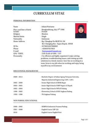 CURRICULUM VITAE
PERSONAL INFORMATION
Name : Juliani Putriama
Place and Date of birth : Rangkasbitung, July 3rd 1990
Gender : Female
Religion : Moslem
Marital Status : Single
Nationality : Indonesia
Home Address : Kp. Cilangkap No.08 RT.01/04
Kel. Cilangkap Kec. Tapos Depok, 16958
ID No. : 3276024307900002
Phone : +628567057833
E-mail : Putriamajuli@gmail.com
GPA/ TOEFL : 3,49 (Scale of 4,00) / 537
Personality : I'm efficient and highly organized, I enjoy solving
problems, troubleshooting issues, and coming up with
solutions in a timely manner, have fun on working in a
team, focus to my job when im working and enjoy being
myself in my environtment
EDUCATIONAL BACKGROUND
2009 – 2013 : Bachelor Degree of Sultan Ageng Tirtayasa Univesity,
Majority Industrial Engineering ( GPA : 3,49 )
2005 – 2009 : Senior High School of SMAK Bogor
2004 – 2005 : Junior High School of SMP Negeri 12 Depok
2002 – 2004 : Junior High School of MTsN Padang
1996 – 2002 : Elementary School of SDN Angkasa Padang
1994 – 1996 : TK Angkasa Padang
NON FORMAL EDUCATIONAL
2000 – 2002 : SEMPOA Indonesia Pratama Padang
2001 – 2008 : English Course LBP-LIA
2010 : English Course English First
Page 1 of 5
. . . . . . . . . . . . . . . . . . . . . . . . . . . . .
 