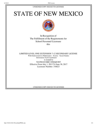6/3/2015 PED License
http://164.64.166.19/LicenInq/PEDlic.asp 2/2
UNSIGNED COPY ISSUED TO LICENSEE
STATE OF NEW MEXICO
In Recognition of
The Fulfillment of the Requirements for
School Personnel Licensure
this
LIMITED LEVEL ONE EXTENSION 7-12 SECONDARY LICENSE
With Endorsement in Mathematics   Science   Social Studies
  Information Tech Coordinator            
is issued to
NATHAN ERIC ENGQUIST
Effective From July 1, 2013 To June 30, 2017
Licensure Number: 316823
UNSIGNED COPY ISSUED TO LICENSEE
 