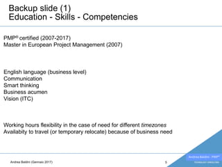 Andrea Baldini - PMP®
Backup slide (1)
Education - Skills - Competencies
5
Working hours flexibility in the case of need for different timezones
Availabity to travel (or temporary relocate) because of business need
PMP® certified (2007-2017)
Master in European Project Management (2007)
English language (business level)
Communication
Smart thinking
Business acumen
Vision (ITC)
Andrea Baldini (Gennaio 2017)
 
