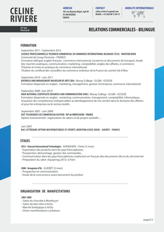 CELINE
RIVIERE
celine.riviere1@gmail.com
Mobile :+33 (0)6 88 12 86 73
ADRESSE CONTACT MOBILITE INTERNATIONALE
RELATIONSCOMMERCIALES-BILINGUE
FORMATION
Septembre 2011 - Septembre 2012
LICENCE PROFESSIONNELLE TECHNICO-COMMERCIAL EN COMMERCE INTERNATIONAL BILINGUE (TCCI) - MENTION BIEN
Université de Cergy-Pontoise - FRANCE
Formation bilingue anglais-français : commerce international, incoterms et documents de transport, étude
des marchés asiatiques, communication, marketing, comptabilité, anglais des affaires, e-commerce
Théories et mises en pratique du commerce international.
Titulaire du certificat des conseillers du commerce extérieur de la France du comité Val d’OIse
Septembre 2010 - Juin 2011
BUSINESS AND MANAGEMENT BACHELOR OF ARTS (BA) - Moray College - ELGIN - ECOSSE
Formation dispensée en anglais : marketing, management, gestion d’entreprise, commerce international
Septembre 2009 -Juin 2010
HIGH NATIONAL CERTIFICATE BUSINESS AND COMMUNICATION (HNC) - Moray College - ELGIN - ECOSSE
Formation dispensée en anglais : marketing, communication, management, comptabilité, informatique...
Acquision des compétences indispensables au développement de ma carrière dans le domaine des affaires
et pour les entreprises ou le secteur public.
Septembre 2007 - Juin 2009
DUT TECHNIQUES DE COMMERCIALISATION - IUT de MONTLUCON - FRANCE
Option évènementiel : organisation de salons et de projets caritatifs ...
STAGES
2012 - SinocanInternationalTechnologies - SHENZHEN - Chine (5 mois)
- Exportation des produits dans les pays francophones.
- Prospection, démarchage, gestion des commandes.
- Communication dans les pays francophones, traduction en français des documents clés et du site Internet
- Préparation du salon «Equipmag 2012» à Paris
2008 - Groupama d’Oc - GUERET (3 mois)
- Prospection et communication
- Etude de la concurrence avant lancement du produit
ORGANISATION DE MANIFESTATIONS
2007-2009
- Salon du chocolat à Montluçon
- Salon du bien-être à Vichy
- Marché biologique à Vichy
- Divers manifestations caritatives
27 ans
Permis B
Juin 2007
BAC LITTÉRAIRE OPTION MATHÉMATIQUES ET SPORTS (MENTION ASSEZ-BIEN) - GUERET - FRANCE
page2/2
105 rue Maurice Béjart, Apt 90
34 500 BEZIERS
FRANCE
 