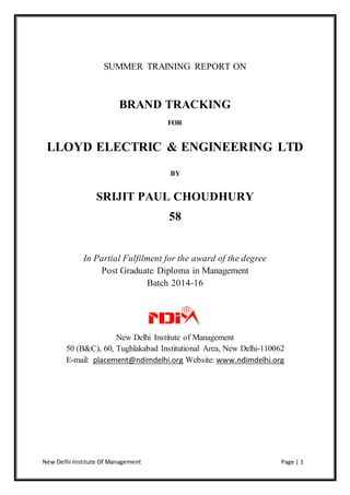 New Delhi Institute Of Management Page | 1
SUMMER TRAINING REPORT ON
BRAND TRACKING
FOR
LLOYD ELECTRIC & ENGINEERING LTD
BY
SRIJIT PAUL CHOUDHURY
58
In Partial Fulfilment for the award of the degree
Post Graduate Diploma in Management
Batch 2014-16
New Delhi Institute of Management
50 (B&C), 60, Tughlakabad Institutional Area, New Delhi-110062
E-mail: placement@ndimdelhi.org Website: www.ndimdelhi.org
 