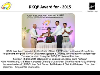 Corp QA
KPCL has been rewarded by Certificate of Merit & 2nd
Position in Kirloskar Group for its
“Significant Progress in Total Quality Management & Journey towards Business Excellence”
This was received during the RKQP 2015 Award Function
held on 14th Dec. 2015 at Kirloskar Oil Engines Ltd., Kagal plant, Kolhapur.
Arun Adiverekar (GM & Head-Corporate Quality ) & DS Lokras ( Business Head-PGS) receiving
the award on behalf of KPCL from Smt. Suman Tai Kirloskar & Shri Atul Kirloskar , Executive
Chairman - Kirloskar Oil Engines Ltd.
RKQP Award for - 2015
 