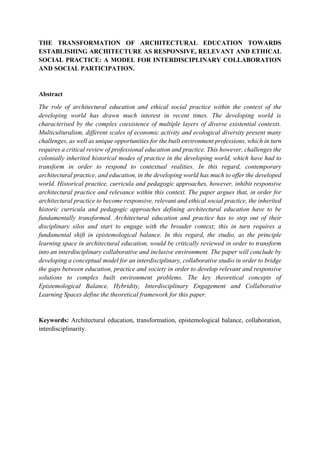 THE TRANSFORMATION OF ARCHITECTURAL EDUCATION TOWARDS
ESTABLISHING ARCHITECTURE AS RESPONSIVE, RELEVANT AND ETHICAL
SOCIAL PRACTICE: A MODEL FOR INTERDISCIPLINARY COLLABORATION
AND SOCIAL PARTICIPATION.
Abstract
The role of architectural education and ethical social practice within the context of the
developing world has drawn much interest in recent times. The developing world is
characterised by the complex coexistence of multiple layers of diverse existential contexts.
Multiculturalism, different scales of economic activity and ecological diversity present many
challenges, as well as unique opportunities for the built environment professions, which in turn
requires a critical review of professional education and practice. This however, challenges the
colonially inherited historical modes of practice in the developing world, which have had to
transform in order to respond to contextual realities. In this regard, contemporary
architectural practice, and education, in the developing world has much to offer the developed
world. Historical practice, curricula and pedagogic approaches, however, inhibit responsive
architectural practice and relevance within this context. The paper argues that, in order for
architectural practice to become responsive, relevant and ethical social practice, the inherited
historic curricula and pedagogic approaches defining architectural education have to be
fundamentally transformed. Architectural education and practice has to step out of their
disciplinary silos and start to engage with the broader context; this in turn requires a
fundamental shift in epistemological balance. In this regard, the studio, as the principle
learning space in architectural education, would be critically reviewed in order to transform
into an interdisciplinary collaborative and inclusive environment. The paper will conclude by
developing a conceptual model for an interdisciplinary, collaborative studio in order to bridge
the gaps between education, practice and society in order to develop relevant and responsive
solutions to complex built environment problems. The key theoretical concepts of
Epistemological Balance, Hybridity, Interdisciplinary Engagement and Collaborative
Learning Spaces define the theoretical framework for this paper.
Keywords: Architectural education, transformation, epistemological balance, collaboration,
interdisciplinarity.
 