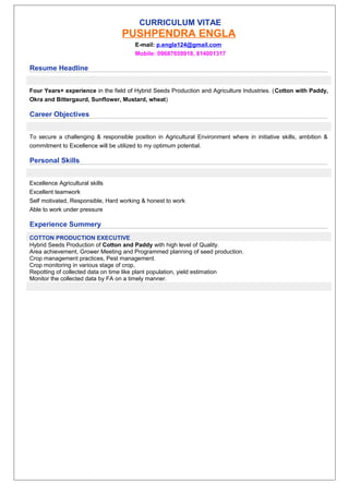 CURRICULUM VITAE
PUSHPENDRA ENGLA
E-mail: p.engla124@gmail.com
Mobile: 09687659918, 814001317
Resume Headline
Four Years+ experience in the field of Hybrid Seeds Production and Agriculture Industries. (Cotton with Paddy,
Okra and Bittergaurd, Sunflower, Mustard, wheat)
Career Objectives
To secure a challenging & responsible position in Agricultural Environment where in initiative skills, ambition &
commitment to Excellence will be utilized to my optimum potential.
Personal Skills
Excellence Agricultural skills
Excellent teamwork
Self motivated, Responsible, Hard working & honest to work
Able to work under pressure
Experience Summery
COTTON PRODUCTION EXECUTIVE
Hybrid Seeds Production of Cotton and Paddy with high level of Quality.
Area achievement, Grower Meeting and Programmed planning of seed production.
Crop management practices, Pest management.
Crop monitoring in various stage of crop,
Repotting of collected data on time like plant population, yield estimation
Monitor the collected data by FA on a timely manner.
 