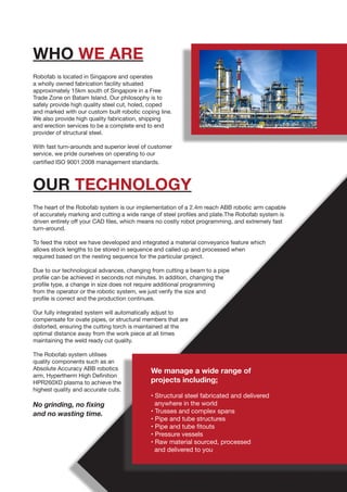 OUR TECHNOLOGY
WHO WE ARE
Robofab is located in Singapore and operates
a wholly owned fabrication facility situated
approximately 15km south of Singapore in a Free
Trade Zone on Batam Island. Our philosophy is to
safely provide high quality steel cut, holed, coped
and marked with our custom built robotic coping line.
We also provide high quality fabrication, shipping
and erection services to be a complete end to end
provider of structural steel.
With fast turn-arounds and superior level of customer
service, we pride ourselves on operating to our
certified ISO 9001:2008 management standards.
The heart of the Robofab system is our implementation of a 2.4m reach ABB robotic arm capable
of accurately marking and cutting a wide range of steel profiles and plate.The Robofab system is
driven entirely off your CAD files, which means no costly robot programming, and extremely fast
turn-around.
To feed the robot we have developed and integrated a material conveyance feature which
allows stock lengths to be stored in sequence and called up and processed when
required based on the nesting sequence for the particular project.
Due to our technological advances, changing from cutting a beam to a pipe
profile can be achieved in seconds not minutes. In addition, changing the
profile type, a change in size does not require additional programming
from the operator or the robotic system, we just verify the size and
profile is correct and the production continues.
Our fully integrated system will automatically adjust to
compensate for ovate pipes, or structural members that are
distorted, ensuring the cutting torch is maintained at the
optimal distance away from the work piece at all times
maintaining the weld ready cut quality.
The Robofab system utilises
quality components such as an
Absolute Accuracy ABB robotics
arm, Hypertherm High Definition
HPR260XD plasma to achieve the
highest quality and accurate cuts.
No grinding, no fixing
and no wasting time.
We manage a wide range of
projects including;
• Structural steel fabricated and delivered
anywhere in the world
• Trusses and complex spans
• Pipe and tube structures
• Pipe and tube fitouts
• Pressure vessels
• Raw material sourced, processed
and delivered to you
 
