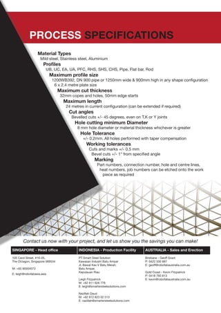 SINGAPORE - Head office INDONESIA - Production Facility AUSTRALIA - Sales and Erection
105 Cecil Street, #16-05,
The Octagon, Singapore 069534
M: +65 90504073
E: leigh@robofabasia.asia
PT Smart Steel Solution
Kawasan Industri Batu Ampar
Jl. Bawal Kav V Batu Merah,
Batu Ampar,
Kepulauan Riau
Leigh Fitzpatrick
M: +62 811 626 776
E: leigh@smartersteelsolutions.com
Nazillah Daud
M: +62 812 823 02 513
E: nazillah@smartersteelsolutions.com
Brisbane - Geoff Grant
P: 0422 330 887
E: geoff@robofabaustralia.com.au
Gold Coast - Kevin Fitzpatrick
P: 0418 760 813
E: kevin@robofabaustralia.com.au
Contact us now with your project, and let us show you the savings you can make!
PROCESS SPECIFICATIONS
Material Types
Mild steel, Stainless steel, Aluminium
Profiles
UB, UC, EA, UA, PFC, RHS, SHS, CHS, Pipe, Flat bar, Rod
Maximum profile size
1200WB392, DN 900 pipe or 1250mm wide & 900mm high in any shape configuration
6 x 2.4 metre plate size
Maximum cut thickness
32mm copes and holes, 50mm edge starts
Maximum length
24 metres in current configuration (can be extended if required)
Cut angles
Bevelled cuts +/- 45 degrees, even on T,K or Y joints
Hole cutting minimum Diameter
8 mm hole diameter or material thickness whichever is greater
Hole Tolerance
+/- 0.2mm. All holes performed with taper compensation
Working tolerances
Cuts and marks +/- 0.5 mm
Bevel cuts +/- 1° from specified angle
Marking
Part numbers, connection number, hole and centre lines,
heat numbers, job numbers can be etched onto the work
piece as required
 