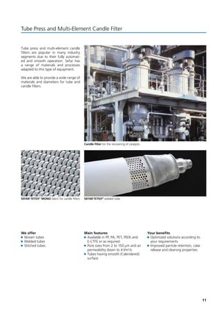 11 
Tube Press and Multi-Element Candle Filter 
Tube press and multi-element candle 
filters are popular in many industry 
segments due to their fully automat-ed 
and smooth operation. Sefar has 
a range of materials and processes 
adapted to this type of equipment. 
We are able to provide a wide range of 
materials and diameters for tube and 
candle filters. 
Candle filter for the recovering of catalysts 
We offer 
Woven tubes 
Welded tubes 
Stitched tubes 
Main features 
Available in PP, PA, PET, PEEK and 
E-CTFE or as required 
Pore sizes from 2 to 150 μm and air 
permeability down to 4 l/m2/s 
Tubes having smooth (Calendered) 
surface 
Your benefits 
Optimized solutions according to 
your requirements 
Improved particle retention, cake 
release and cleaning properties 
SEFAR TETEX® MONO fabric for candle filters SEFAR TETEX® welded tube 
 