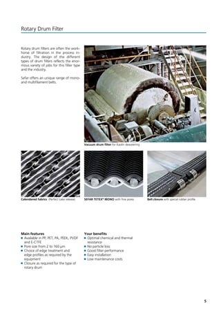 5 
Vacuum drum filter for Kaolin dewatering 
Rotary Drum Filter 
Rotary drum filters are often the work-horse 
of filtration in the process in-dustry. 
The design of the different 
types of drum filters reflects the enor-mous 
variety of jobs for this filter type 
and the industry. 
Sefar offers an unique range of mono-and 
multifilament belts. 
Calendered fabrics (Perfect cake release) SEFAR TETEX® MONO with fine pores Belt closure with special rubber profile 
Main features 
Available in PP, PET, PA, PEEK, PVDF 
and E-CTFE 
Pore size from 2 to 160 μm 
Choice of edge treatment and 
edge profiles as required by the 
equipment 
Closure as required for the type of 
rotary drum 
Your benefits 
Optimal chemical and thermal 
resistance 
No particle loss 
Good filter performance 
Easy installation 
Low maintenance costs 
 