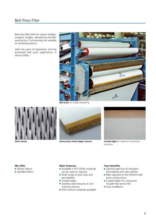 7 
Belt Press Filter 
Belt press filter belts for organic sludges, 
inorganic sludges, dewatering and deli-quoring 
(e.g. fruit pressing) are available 
as standard products. 
Sefar has years of experience and has 
pioneered belt press applications in 
various fields. 
We offer 
Woven fabrics 
Spiralled fabrics 
Main features 
Available in PET (Other materials 
can be used on request) 
Wide range of pore sizes and 
permeability 
Coated edges 
Stainless steel closures or non-marking 
closures 
FDA-conform materials available 
Your benefits 
Optimal selection of strengths, 
permeability and cake release 
Belts adjusted to the different belt 
press constructions 
Coated edges for a long and 
trouble-free service life 
Easy installation 
Belt press for sludge dewatering 
Satin weave Coated edge for maximum mechanical 
resistance 
Heavy-duty metal clipper closure 
 