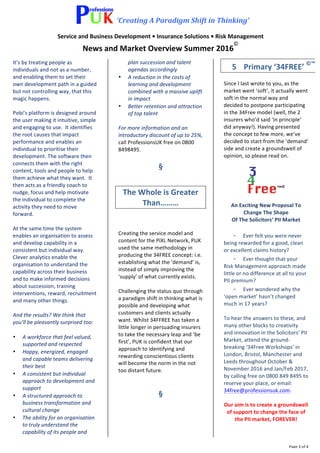 ‘Creating	A	Paradigm	Shift	in	Thinking’	
Service	and	Business	Development	•	Insurance	Solutions	•	Risk	Management	
News	and	Market	Overview	Summer	2016
©
	
	 Page	3	of	4	
It’s	by	treating	people	as	
individuals	and	not	as	a	number,	
and	enabling	them	to	set	their	
own	development	path	in	a	guided	
but	not	controlling	way,	that	this	
magic	happens.			
	
Pobi’s	platform	is	designed	around	
the	user	making	it	intuitive,	simple	
and	engaging	to	use.		It	identifies	
the	root	causes	that	impact	
performance	and	enables	an	
individual	to	prioritise	their	
development.	The	software	then	
connects	them	with	the	right	
content,	tools	and	people	to	help	
them	achieve	what	they	want.		It	
then	acts	as	a	friendly	coach	to	
nudge,	focus	and	help	motivate	
the	individual	to	complete	the	
activity	they	need	to	move	
forward.	
	
At	the	same	time	the	system	
enables	an	organisation	to	assess	
and	develop	capability	in	a	
consistent	but	individual	way.		
Clever	analytics	enable	the	
organisation	to	understand	the	
capability	across	their	business	
and	to	make	informed	decisions	
about	succession,	training	
interventions,	reward,	recruitment	
and	many	other	things.		
	
And	the	results?	We	think	that	
you’ll	be	pleasantly	surprised	too:		
	
• A	workforce	that	feel	valued,	
supported	and	respected	
• Happy,	energized,	engaged	
and	capable	teams	delivering	
their	best	
• A	consistent	but	individual	
approach	to	development	and	
support	
• A	structured	approach	to	
business	transformation	and	
cultural	change	
• The	ability	for	an	organisation	
to	truly	understand	the	
capability	of	its	people	and	
plan	succession	and	talent	
agendas	accordingly	
• A	reduction	in	the	costs	of	
learning	and	development	
combined	with	a	massive	uplift	
in	impact	
• Better	retention	and	attraction	
of	top	talent	
	
For	more	information	and	an	
introductory	discount	of	up	to	25%,	
call	ProfessionsUK	free	on	0800	
8498495.	
	
	
§	
	
	
The	Whole	is	Greater	
Than………	
	
	
Creating	the	service	model	and	
content	for	the	PiXL	Network,	PUK	
used	the	same	methodology	in	
producing	the	34FREE	concept:	i.e.	
establishing	what	the	‘demand’	is,	
instead	of	simply	improving	the	
‘supply’	of	what	currently	exists.	
	
Challenging	the	status	quo	through	
a	paradigm	shift	in	thinking	what	is	
possible	and	developing	what	
customers	and	clients	actually	
want.	Whilst	34FFREE	has	taken	a	
little	longer	in	persuading	insurers	
to	take	the	necessary	leap	and	‘be	
first’,	PUK	is	confident	that	our	
approach	to	identifying	and	
rewarding	conscientious	clients	
will	become	the	norm	in	the	not	
too	distant	future.	
	
	
§	
	
	
	
	
5	 Primary	‘34FREE’	©™	
	
Since	I	last	wrote	to	you,	as	the	
market	went	‘soft’,	it	actually	went	
soft	in	the	normal	way	and	
decided	to	postpone	participating	
in	the	34Free	model	(well,	the	2	
insurers	who’d	said	‘in	principle’	
did	anyway!).	Having	presented	
the	concept	to	few	more,	we’ve	
decided	to	start	from	the	‘demand’	
side	and	create	a	groundswell	of	
opinion,	so	please	read	on.	
	
	
	
An	Exciting	New	Proposal	To	
Change	The	Shape	
Of	The	Solicitors’	PII	Market	
	
- Ever	felt	you	were	never	
being	rewarded	for	a	good,	clean	
or	excellent	claims	history?	
- Ever	thought	that	your	
Risk	Management	approach	made	
little	or	no	difference	at	all	to	your	
PII	premium?	
- Ever	wondered	why	the	
‘open	market’	hasn’t	changed	
much	in	17	years?	
	
To	hear	the	answers	to	these,	and	
many	other	blocks	to	creativity	
and	innovation	in	the	Solicitors’	PII	
Market,	attend	the	ground-
breaking	‘34Free	Workshops’	in	
London,	Bristol,	Manchester	and	
Leeds	throughout	October	&	
November	2016	and	Jan/Feb	2017,	
by	calling	free	on	0800	849	8495	to	
reserve	your	place,	or	email:	
34free@professionsuk.com.	
	
Our	aim	is	to	create	a	groundswell	
of	support	to	change	the	face	of	
the	PII	market,	FOREVER!	
	
	
 
