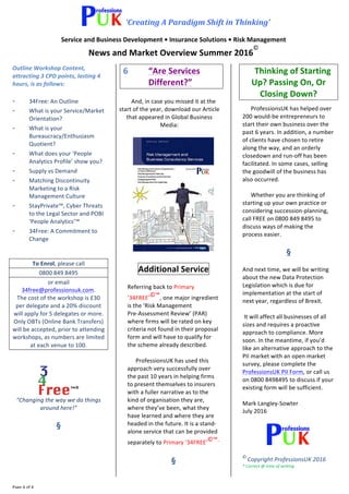 ‘Creating	A	Paradigm	Shift	in	Thinking’	
Service	and	Business	Development	•	Insurance	Solutions	•	Risk	Management	
News	and	Market	Overview	Summer	2016
©
	
	Page	4	of	4	
Outline	Workshop	Content,	
attracting	3	CPD	points,	lasting	4	
hours,	is	as	follows:	
	
- 34Free:	An	Outline	
- What	is	your	Service/Market	
Orientation?	
- What	is	your	
Bureaucracy/Enthusiasm	
Quotient?	
- What	does	your	‘People	
Analytics	Profile’	show	you?	
- Supply	vs	Demand	
- Matching	Discontinuity	
Marketing	to	a	Risk	
Management	Culture	
- StayPrivate™,	Cyber	Threats	
to	the	Legal	Sector	and	POBI	
‘People	Analytics’™	
- 34Free:	A	Commitment	to	
Change	
	
	
To	Enrol,	please	call		
0800	849	8495		
or	email	
34free@professionsuk.com.						
The	cost	of	the	workshop	is	£30	
per	delegate	and	a	20%	discount	
will	apply	for	5	delegates	or	more.	
Only	OBTs	(Online	Bank	Transfers)	
will	be	accepted,	prior	to	attending	
workshops,	as	numbers	are	limited	
at	each	venue	to	100.	
	
	
	
“Changing	the	way	we	do	things	
around	here!”	
	
§	
	
	
	
	
	
	
6	 “Are	Services	
Different?”	
	
And,	in	case	you	missed	it	at	the	
start	of	the	year,	download	our	Article	
that	appeared	in	Global	Business	
Media:	
	
	
	
	
Additional	Service	
	
Referring	back	to	Primary		
‘34FREE’©™,	one	major	ingredient		
is	the	‘Risk	Management		
Pre-Assessment	Review’	(PAR)	
where	firms	will	be	rated	on	key	
criteria	not	found	in	their	proposal	
form	and	will	have	to	qualify	for	
the	scheme	already	described.		
	
ProfessionsUK	has	used	this	
approach	very	successfully	over	
the	past	10	years	in	helping	firms	
to	present	themselves	to	insurers	
with	a	fuller	narrative	as	to	the	
kind	of	organisation	they	are,	
where	they’ve	been,	what	they	
have	learned	and	where	they	are	
headed	in	the	future.	It	is	a	stand-
alone	service	that	can	be	provided	
separately	to	Primary	‘34FREE’©™.	
	
§	
	
Thinking	of	Starting	
Up?	Passing	On,	Or	
Closing	Down?	
	
ProfessionsUK	has	helped	over	
200	would-be	entrepreneurs	to	
start	their	own	business	over	the	
past	6	years.	In	addition,	a	number	
of	clients	have	chosen	to	retire	
along	the	way,	and	an	orderly	
closedown	and	run-off	has	been	
facilitated.	In	some	cases,	selling	
the	goodwill	of	the	business	has	
also	occurred.	
	
Whether	you	are	thinking	of	
starting	up	your	own	practice	or	
considering	succession-planning,	
call	FREE	on	0800	849	8495	to	
discuss	ways	of	making	the	
process	easier.		
	
§	
	
And	next	time,	we	will	be	writing	
about	the	new	Data	Protection	
Legislation	which	is	due	for	
implementation	at	the	start	of	
next	year,	regardless	of	Brexit.	
	
	It	will	affect	all	businesses	of	all	
sizes	and	requires	a	proactive	
approach	to	compliance.	More	
soon.	In	the	meantime,	if	you’d	
like	an	alternative	approach	to	the	
PII	market	with	an	open	market	
survey,	please	complete	the	
ProfessionsUK	PII	Form,	or	call	us	
on	0800	8498495	to	discuss	if	your	
existing	form	will	be	sufficient.	
	
Mark	Langley-Sowter	
July	2016	
	
	
©	
Copyright	ProfessionsUK	2016	
*	Correct	@	time	of	writing	
 