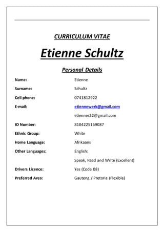 CURRICULUM VITAE
Etienne Schultz
Personal Details
Name: Etienne
Surname: Schultz
Cell phone: 0741812922
E-mail: etiennewerk@gmail.com
etiennes22@gmail.com
ID Number: 8104225169087
Ethnic Group: White
Home Language: Afrikaans
Other Languages: English:
Speak, Read and Write (Excellent)
Drivers Licence: Yes (Code 08)
Preferred Area: Gauteng / Pretoria (Flexible)
 