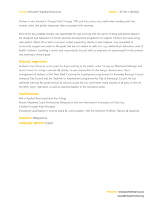 E-mail: lifemastery@grahamkean.co.uk Mobile: +60 (0)14 3850558
Websites: www.grahamkean.co.uk
www.lifemastery.training
Graham is also trained in Thought Field Therapy (TFT) and this proves very useful when working with fear,
anxiety, stress and phobic responses often associated with recovery.
One of the key projects Graham was responsible for was working with the carers of drug and alcohol abusers.
He designed and delivered a 6 month personal development programme to support mothers and wives living
with addicts. Much of his work in recovery entails supporting clients to avoid relapse, stay connected to
community support and work on life goals that are not related to addiction, e.g. relationships, education, work &
health. Graham's coaching is action and responsibility focused with an emphasis on improving life in the present
and working on future goals.
Industry experience:
Graham's main focus in recent years has been working in the public sector. He was an Operations Manager and
senior trainer for a major national UK charity. He was responsible for the design, development, client
management & delivery of the ‘New Deal’ Coaching for Employment programmes for Knowsley Borough Council,
Liverpool City Council and the ‘Deal Me In’ employment programme for City of Edinburgh Council. He has
delivered trainings for social services & councils across the UK, universities, many schools in all parts of the UK,
the NHS, Foyer Federation, as well as coaching leaders in the corporate world.
Qualifications:
MA in Applied Psychosynthesis Psychology
Master Masteries Coach Professional Designation with the International Association of Coaching
Certified Thought Field Therapist
Practitioner qualification in Lumina Spark & Lumina Leader / 360 Psychometric Profiling, Training & Coaching
Location: Malaysia/Asia
Language spoken: English
 