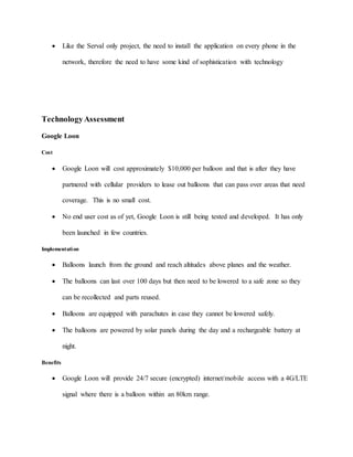  Like the Serval only project, the need to install the application on every phone in the
network, therefore the need to have some kind of sophistication with technology
TechnologyAssessment
Google Loon
Cost
 Google Loon will cost approximately $10,000 per balloon and that is after they have
partnered with cellular providers to lease out balloons that can pass over areas that need
coverage. This is no small cost.
 No end user cost as of yet, Google Loon is still being tested and developed. It has only
been launched in few countries.
Implementation
 Balloons launch from the ground and reach altitudes above planes and the weather.
 The balloons can last over 100 days but then need to be lowered to a safe zone so they
can be recollected and parts reused.
 Balloons are equipped with parachutes in case they cannot be lowered safely.
 The balloons are powered by solar panels during the day and a rechargeable battery at
night.
Benefits
 Google Loon will provide 24/7 secure (encrypted) internet/mobile access with a 4G/LTE
signal where there is a balloon within an 80km range.
 