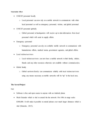 Stakeholder Effect
 UNICEF personnel locally
o Local personnel can now rely on a mobile network to communicate with other
local personnel as well as emergency personnel, victims, and global personnel
 UNICEF personnel globally
o Global personnel at headquarters will receive up to date information from local
personnel which will assist in supply efforts
 Emergency personnel
o Emergency personnel can rely on a reliable mobile network to communicate with
humanitarian efforts, medical teams, government agencies, and global efforts.
 Local victims/survivors
o Local victims/survivors can now have a mobile network to find family, shelter,
friends and any other resources otherwise not available without communication.
 Global family
o Global survivors/family can communicate reliably with local victims/survivors
using any means necessary as mobile networks will be “up” in the local area.
The Serval Project
Cost
 Software is free and open source to anyone with an Android phone
 Mesh Extender which is vital to extend the the network 10x-100x in range seeks
$300,000. It will make it possible to extend phones over much larger distances which is
vital (Simonite. 2013).
 