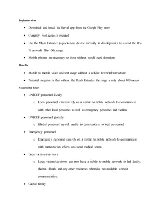 Implementation
 Download and install the Serval app from the Google Play store
 Currently root access is required
 Use the Mesh Extender (a pocketsize device currently in development) to extend the Wi-
Fi network 10x-100x range
 Mobile phones are necessary so those without would need donations
Benefits
 Mobile to mobile voice and text usage without a cellular tower/infrastructure.
 Potential negative is that without the Mesh Extender the range is only about 100 meters
Stakeholder Effect
 UNICEF personnel locally
o Local personnel can now rely on a mobile to mobile network to communicate
with other local personnel as well as emergency personnel and victims
 UNICEF personnel globally
o Global personnel are still unable to communicate to local personnel
 Emergency personnel
o Emergency personnel can rely on a mobile to mobile network to communicate
with humanitarian efforts and local medical teams.
 Local victims/survivors
o Local victims/survivors can now have a mobile to mobile network to find family,
shelter, friends and any other resources otherwise not available without
communication.
 Global family
 