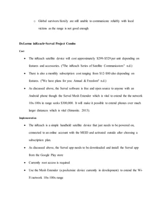 o Global survivors/family are still unable to communicate reliably with local
victims as the range is not good enough
DeLorme inReach+Serval Project Combo
Cost
 The inReach satellite device will cost approximately $299-$529 per unit depending on
features and accessories. ("The inReach Series of Satellite Communicators" n.d.)
 There is also a monthly subscription cost ranging from $12-$80 also depending on
features. ("We have plans for you: Annual & Freedom" n.d.)
 As discussed above, the Serval software is free and open source to anyone with an
Android phone though the Serval Mesh Extender which is vital to extend the the network
10x-100x in range seeks $300,000. It will make it possible to extend phones over much
larger distances which is vital (Simonite. 2013).
Implementation
 The inReach is a simple handheld satellite device that just needs to be powered on,
connected to an online account with the MEID and activated outside after choosing a
subscription plan.
 As discussed above, the Serval app needs to be downloaded and install the Serval app
from the Google Play store
 Currently root access is required
 Use the Mesh Extender (a pocketsize device currently in development) to extend the Wi-
Fi network 10x-100x range
 