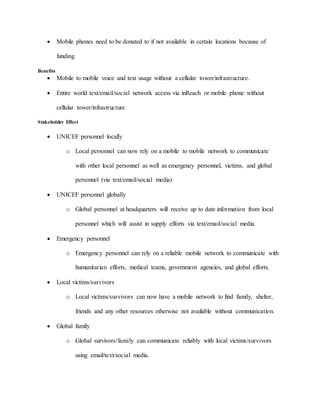  Mobile phones need to be donated to if not available in certain locations because of
funding
Benefits
 Mobile to mobile voice and text usage without a cellular tower/infrastructure.
 Entire world text/email/social network access via inReach or mobile phone without
cellular tower/infrastructure
Stakeholder Effect
 UNICEF personnel locally
o Local personnel can now rely on a mobile to mobile network to communicate
with other local personnel as well as emergency personnel, victims, and global
personnel (via text/email/social media)
 UNICEF personnel globally
o Global personnel at headquarters will receive up to date information from local
personnel which will assist in supply efforts via text/email/social media.
 Emergency personnel
o Emergency personnel can rely on a reliable mobile network to communicate with
humanitarian efforts, medical teams, government agencies, and global efforts.
 Local victims/survivors
o Local victims/survivors can now have a mobile network to find family, shelter,
friends and any other resources otherwise not available without communication.
 Global family
o Global survivors/family can communicate reliably with local victims/survivors
using email/text/social media.
 