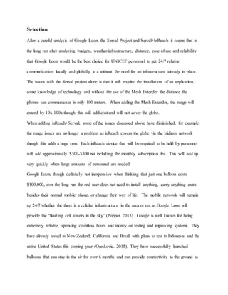Selection
After a careful analysis of Google Loon, the Serval Project and Serval+InReach it seems that in
the long run after analyzing budgets, weather/infrastructure, distance, ease of use and reliability
that Google Loon would be the best choice for UNICEF personnel to get 24/7 reliable
communication locally and globally at a without the need for an infrastructure already in place.
The issues with the Serval project alone is that it will require the installation of an application,
some knowledge of technology and without the use of the Mesh Extender the distance the
phones can communicate is only 100 meters. When adding the Mesh Extender, the range will
extend by 10x-100x though this will add cost and will not cover the globe.
When adding inReach+Serval, some of the issues discussed above have diminished, for example,
the range issues are no longer a problem as inReach covers the globe via the Iridium network
though this adds a huge cost. Each inReach device that will be required to be held by personnel
will add approximately $300-$500 not including the monthly subscription fee. This will add up
very quickly when large amounts of personnel are needed.
Google Loon, though definitely not inexpensive when thinking that just one balloon costs
$100,000, over the long run the end user does not need to install anything, carry anything extra
besides their normal mobile phone, or change their way of life. The mobile network will remain
up 24/7 whether the there is a cellular infrastructure in the area or not as Google Loon will
provide the “floating cell towers in the sky” (Popper. 2015). Google is well known for being
extremely reliable, spending countless hours and money on testing and improving systems. They
have already tested in New Zealand, California and Brazil with plans to test in Indonesia and the
entire United States this coming year (Oreskovic. 2015). They have successfully launched
balloons that can stay in the air for over 6 months and can provide connectivity to the ground to
 