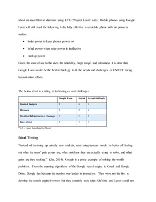 about an area 80km in diameter using LTE ("Project Loon" n.d.). Mobile phones using Google
Loon will still need the following to be fully effective as a mobile phone with no power is
useless:
 Solar power to keep phones power on
 Wind power when solar power is ineffective
 Backup power
Given the ease of use to the user, the reliability, large range, and robustness it is clear that
Google Loon would be the best technology to fit the needs and challenges of UNICEF during
humanitarian efforts.
The below chart is a rating of technologies and challenges:
Google Loon Serval Serval+inReach
Limited budgets 2 4 1
Distance 5 2 4
Weather/Infrastructure Damage 5 5 5
Ease of use 5 3 3
*1-5 – Least beneficial to Most
Ideal Timing
“Instead of dreaming up entirely new markets, most entrepreneurs would be better off finding
out what the users’ pain points are, what problems they are actually trying to solve, and what
gains are they seeking.” (Jha, 2014). Google is a prime example of solving the worlds
problems. From the amazing algorithms of the Google search engine to Gmail and Google
Drive, Google has become the number one leader in innovation. They were not the first to
develop the search engine/browser but they certainly took what AltaVista and Lycos could not
 