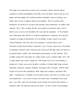 The Google Loon project does not need to rely on consumers learning about the internet,
consumers are already knowledgeable and rearing to have the internet wherever they go. Loon
though, and other suppliers like Facebook and their stratospheric drones are entering a new
market when it comes to supplying internet access globally. There are concerns about
international law and the FCC, air space, radio spectrums and communication for satellite orbits
(Simonite, 2015). These are things that have never needed to be discussed when it came to
internet access as no one ever had balloons like Loon enter the atmosphere. As Tom Simonite
states “[d]ocuments filed with the U.S. Federal Communications Commission show that both
companies are pushing for international law to be modified to make it easier to use aircraft
around 20 kilometers above the earth, in the stratosphere, to provide Internet access.”
The internet and the need for ultimate connectivity is now. Everyone needs access to the internet
as Negroponte mentioned earlier “[e]nsuring that everyone gets that right requires the Internet to
be operated similar to public roads, and provided by governments, he said” (Simonite, 2015).
4.6 billion people, 68% of the planet, live without internet access. (A Human Right, 2016). This
is a huge number and it needs to change fast. With Google Loon it can, if the technology is
adopted now. Internet access across the globe, according to A Human Right brings economic
opportunity, democracy, education, healthcare and disaster relief to everyone. UNICEF needs
Google Loon to aid in their humanitarian efforts during these emergency and disaster relief
efforts. Communication is absolutely vital and without internet access there is no mobile access
and communication. Lives are lost, resources are wasted, safety is jeopardized and so much
more. Loss of life cannot wait and Google Loon has already been tested in three locations as
mentioned earlier with Indonesia being the next launch. It is time to launch in all developing
 