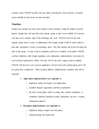 countries where UNICEF provides the most efforts and disasters, lower incomes, no internet
access and high poverty levels are most prevalent.
Timelines
Google Loon already has some early adopters in three locations testing the balloon powered
internet, though they will need that early majority group to make Loon available for everyone
once they are in a mature stage of the technology life cycle. UNICEF can be in the early
majority group when it comes to collaborating with Google though UNICEF cannot afford to
take risks, experiment or focus on technology alone. The early adopter will be the one doing the
trials in this group. As trials come to completion and Loon is available to the public UNICEF
can then collaborate with Google regarding costs, deployment, implementation and a plan for
Loon and their humanitarian efforts. The risks will be will lower, support will be available,
UNICEF will then have seen a proven application of Loon in the early adopter group and it will
be a good time to implement. There are three different implementation timelines that will be
discussed:
 Alpha phase implementation (see Appendix 1)
o Implement during the Google Loon alpha phase
o Establish financial agreements and firm commitments
o Be active in beta phase which is coming after southern hemisphere is
completely deployed (including testing, deployment (go live), on going
maintenance/support)
 Beta phase implementation (see Appendix 2)
o Implement during Google Loon beta phase
o Adopt prototype site during beta
 