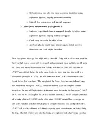 o Roll out to more sites after beta phase is complete (including testing,
deployment (go live), on going maintenance/support)
o Establish firm commitments and financial agreements
 Public phase implementation (see Appendix 3)
o Implement when Google Loon is announced formally (including testing,
deployment (go live), ongoing maintenance/support
o Check every six months for public release
o Accelerate plan (to beta) if major disaster requires instant access to
communications – will require discussions
There three phases above go from a high risk to a low risk. Being able to roll out now would be
“nice” yet high risk as Loon is still in a research and development phase and trials are still going
on. There have already been tests in New Zealand, New Mexico, Chile, and Sri Lanka so
UNICEF can establish during this alpha phase though at a higher risk since this is still in a
development phase (Ali Z. 2015). The next option will be for UNICEF to collaborate with
Google during their beta phase. “The team behind the Project Loon has plans to launch more
than 300 balloons throughout 2016. As soon as the balloons cover the complete southern
hemisphere, the team will begin signing up interested users for entering the beta project” (Ali Z.
2015). This will be a safer option for UNICEF as much of the R&D will be complete yet beta is
still a testing phase and UNICEF can be a beta tester. UNICEF can establish a prototype site
after a site evaluation and after the beta phase is complete than more sites can be rolled out to.
UNICEF will need to collaborate with Google regarding costs, commitments and timing during
this time. The third option which is the least risky is to implement only after Google Loon has
 