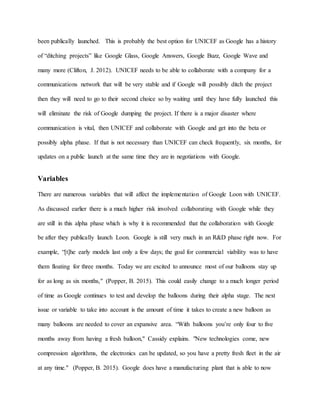 been publically launched. This is probably the best option for UNICEF as Google has a history
of “ditching projects” like Google Glass, Google Answers, Google Buzz, Google Wave and
many more (Clifton, J. 2012). UNICEF needs to be able to collaborate with a company for a
communications network that will be very stable and if Google will possibly ditch the project
then they will need to go to their second choice so by waiting until they have fully launched this
will eliminate the risk of Google dumping the project. If there is a major disaster where
communication is vital, then UNICEF and collaborate with Google and get into the beta or
possibly alpha phase. If that is not necessary than UNICEF can check frequently, six months, for
updates on a public launch at the same time they are in negotiations with Google.
Variables
There are numerous variables that will affect the implementation of Google Loon with UNICEF.
As discussed earlier there is a much higher risk involved collaborating with Google while they
are still in this alpha phase which is why it is recommended that the collaboration with Google
be after they publically launch Loon. Google is still very much in an R&D phase right now. For
example, “[t]he early models last only a few days; the goal for commercial viability was to have
them floating for three months. Today we are excited to announce most of our balloons stay up
for as long as six months," (Popper, B. 2015). This could easily change to a much longer period
of time as Google continues to test and develop the balloons during their alpha stage. The next
issue or variable to take into account is the amount of time it takes to create a new balloon as
many balloons are needed to cover an expansive area. “With balloons you’re only four to five
months away from having a fresh balloon," Cassidy explains. "New technologies come, new
compression algorithms, the electronics can be updated, so you have a pretty fresh fleet in the air
at any time." (Popper, B. 2015). Google does have a manufacturing plant that is able to now
 