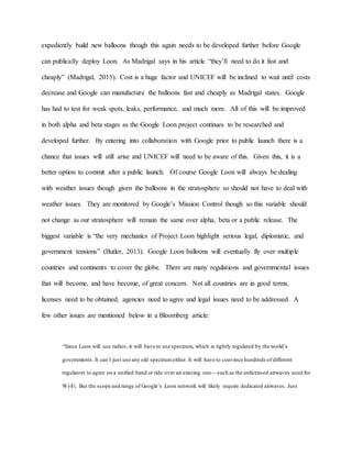 expediently build new balloons though this again needs to be developed further before Google
can publically deploy Loon. As Madrigal says in his article “they’ll need to do it fast and
cheaply” (Madrigal, 2015). Cost is a huge factor and UNICEF will be inclined to wait until costs
decrease and Google can manufacture the balloons fast and cheaply as Madrigal states. Google
has had to test for weak spots, leaks, performance, and much more. All of this will be improved
in both alpha and beta stages as the Google Loon project continues to be researched and
developed further. By entering into collaboration with Google prior to public launch there is a
chance that issues will still arise and UNICEF will need to be aware of this. Given this, it is a
better option to commit after a public launch. Of course Google Loon will always be dealing
with weather issues though given the balloons in the stratosphere so should not have to deal with
weather issues. They are monitored by Google’s Mission Control though so this variable should
not change as our stratosphere will remain the same over alpha, beta or a public release. The
biggest variable is “the very mechanics of Project Loon highlight serious legal, diplomatic, and
government tensions” (Butler, 2013). Google Loon balloons will eventually fly over multiple
countries and continents to cover the globe. There are many regulations and governmental issues
that will become, and have become, of great concern. Not all countries are in good terms,
licenses need to be obtained, agencies need to agree and legal issues need to be addressed. A
few other issues are mentioned below in a Bloomberg article:
“Since Loon will use radios, it will have to use spectrum, which is tightly regulated by the world’s
governments. It can’t just use any old spectrumeither. It will have to convince hundreds of different
regulators to agree on a unified band or ride over an existing one—such as the unlicensed airwaves used for
Wi-Fi. But the scope and range of Google’s Loon network will likely require dedicated airwaves. Just
 